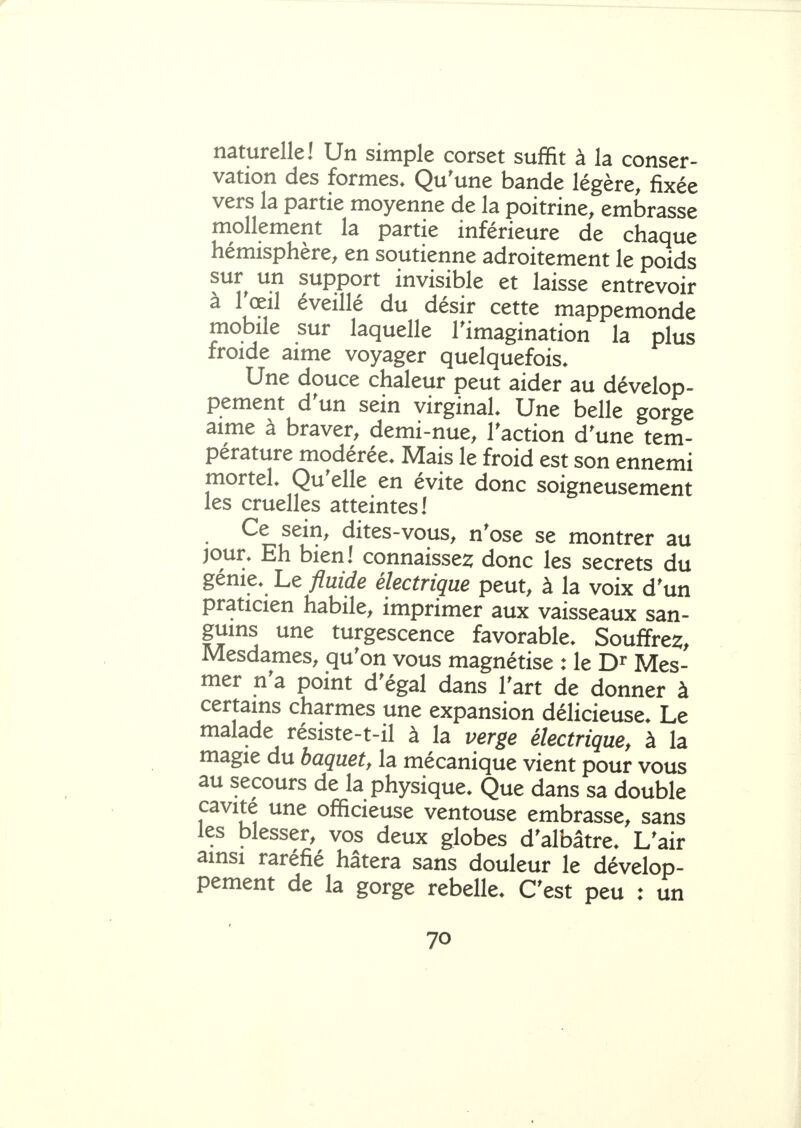 naturelle! Un simple corset suffit à la conser- vation des formes. Qu'une bande légère, fixée vers la partie moyenne de la poitrine, embrasse mollement la partie inférieure de chaque hémisphère, en soutienne adroitement le poids sur un support invisible et laisse entrevoir à rœil éveillé du désir cette mappemonde mobile sur laquelle l'imagination la plus froide aime voyager quelquefois. Une douce chaleur peut aider au dévelop- pement d'un sein virginal Une belle gorge aime à braver, demi-nue, l'action d'une tem- pérature modérée. Mais le froid est son ennemi mortel Qu'elle en évite donc soigneusement les cruelles atteintes! Ce sein, dites-vous, n'ose se montrer au jour. Eh bien! connaisse^ donc les secrets du génie. Le fluide électrique peut, à la voix d'un , imprimer aux vaisseaux san- guins une turgescence favorable. Souffrez, Mesdames, qu'on vous magnétise : le Mes- mer n'a point d'égal dans l'art de donner à certains charmes une expansion délicieuse. Le malade résiste-t-il à la verge électrique, à la magie du baquet, la mécanique vient pour vous au secours de la physique. Que dans sa double cavité une officieuse ventouse embrasse, sans les blesser, vos deux globes d'albâtre. L'air ainsi raréfié hâtera sans douleur le dévelop- pement de la gorge rebelle. C'est peu : un