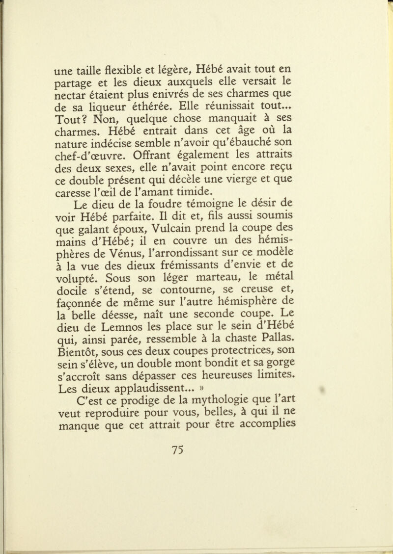 une taille flexible et légère, Hébé avait tout en partage et les dieux auxquels elle versait le nectar étaient plus enivrés de ses charmes que de sa liqueur éthérée. Elle réunissait tout.*. Tout? Non, quelque chose manquait à ses charmes. Hébé entrait dans cet âge où la nature indécise semble n'avoir qu'ébauché son chef-d'œuvre. Offrant également les attraits des deux sexes, elle n'avait point encore reçu ce double présent qui décèle une vierge et que caresse l'œil de l'amant timide. Le dieu de la foudre témoigne le désir de voir Hébé parfaite. Il dit et, fils aussi soumis que galant époux, Vulcain prend la coupe des mains d'Hébé; il en couvre un des hémis- phères de Vénus, l'arrondissant sur ce modèle à la vue des dieux frémissants d'envie et de volupté. Sous son léger marteau, le métal docile s'étend, se contourne, se creuse et, façonnée de même sur l'autre hémisphère de la belle déesse, naît une seconde coupe. Le dieu de Lemnos les place sur le sein d'Hébé qui, ainsi parée, ressemble à la chaste Pallas. Bientôt, sous ces deux coupes protectrices, son sein s'élève, un double mont bondit et sa gorge s'accroît sans dépasser ces heureuses limites. Les dieux applaudissent... » C'est ce prodige de la mythologie que l'art veut reproduire pour vous, belles, à qui il ne manque que cet attrait pour être accomplies