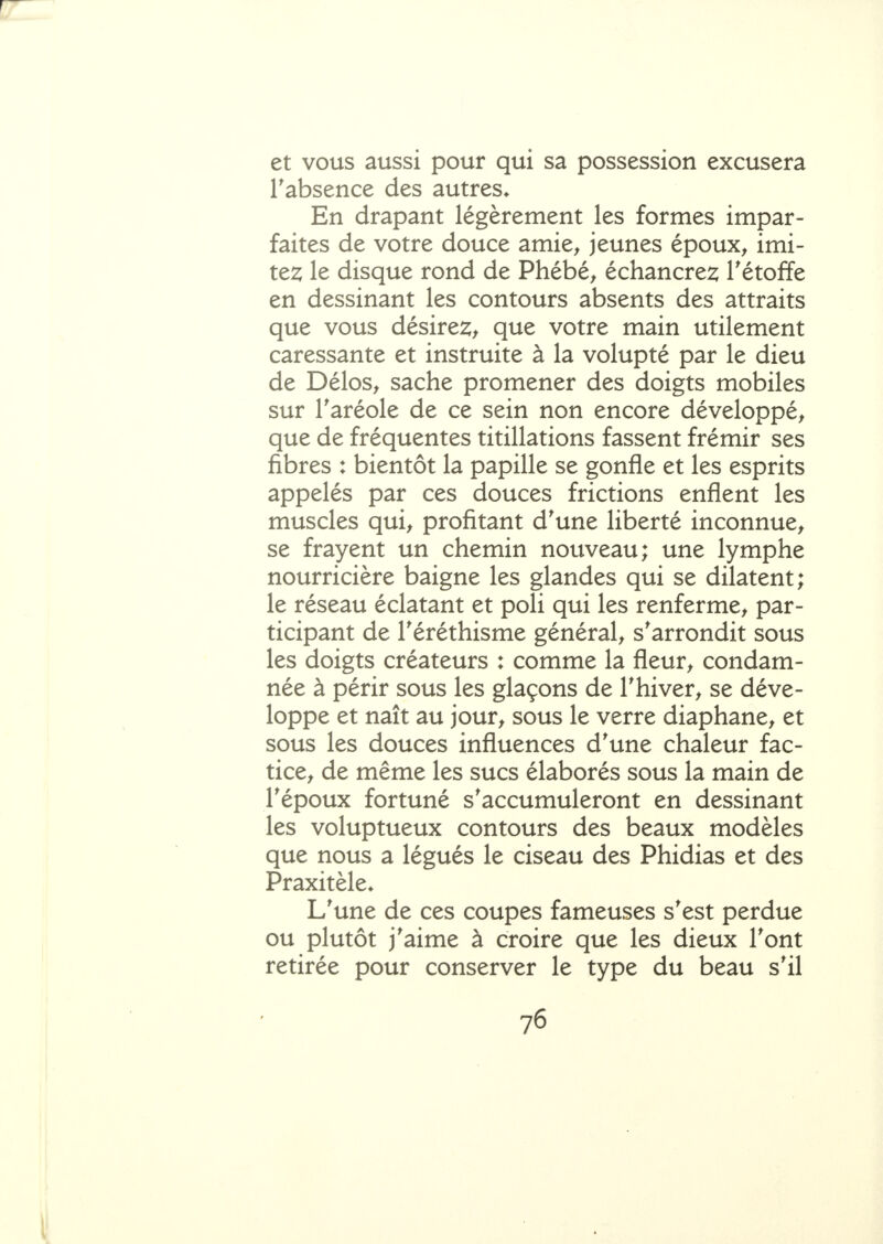 et vous aussi pour qui sa possession excusera Tabsence des autres* En drapant légèrement les formes impar- faites de votre douce amie^ jeunes époux^ imi- ter le disque rond de Phébé, échancrez Tétoffe en dessinant les contours absents des attraits que vous désires;^ que votre main utilement caressante et instruite à la volupté par le dieu de Délos, sache promener des doigts mobiles sur Taréole de ce sein non encore développé^ que de fréquentes titillations fassent frémir ses fibres : bientôt la papille se gonfle et les esprits appelés par ces douces frictions enflent les muscles qui^ profitant d'une liberté inconnue^ se frayent un chemin nouveau; une lymphe nourricière baigne les glandes qui se dilatent; le réseau éclatant et poli qui les renferme, par- ticipant de Téréthisme général, s'arrondit sous les doigts créateurs : comme la fleur, condam- née à périr sous les glaçons de Thiver, se déve- loppe et naît au jour, sous le verre diaphane, et sous les douces influences d'une chaleur fac- tice, de même les sucs élaborés sous la main de l'époux fortuné s'accumuleront en dessinant les voluptueux contours des beaux modèles que nous a légués le ciseau des Phidias et des Praxitèle* L'une de ces coupes fameuses s'est perdue ou plutôt j'aime à croire que les dieux l'ont retirée pour conserver le type du beau s'il