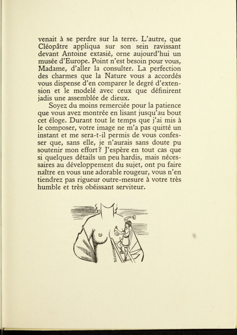 venait à se perdre sur la terre* L'autre^ que Cléopâtre appliqua sur son sein ravissant devant Antoine extasié^ orne aujourd'hui un musée d'Europe* Point n'est besoin pour vous^ Madame^ d'aller la consulter* La perfection des charmes que la Nature vous a accordés vous dispense d'en comparer le degré d'exten- sion et le modelé avec ceux que définirent jadis une assemblée de dieux* Soye2; du moins remerciée pour la patience que vous ave^ montrée en lisant jusqu'au bout cet éloge* Durant tout le temps que j'ai mis à le composer^ votre image ne m'a pas quitté un instant et me sera-t-il permis de vous confes- ser que^ sans elle^ je n'aurais sans doute pu soutenir mon effort? J'espère en tout cas que si quelques détails un peu hardis^ mais néces- saires au développement du sujets ont pu faire naître en vous une adorable rougeur^ vous n'en tiendre2; pas rigueur outre-mesure à votre très humble et très obéissant serviteur*