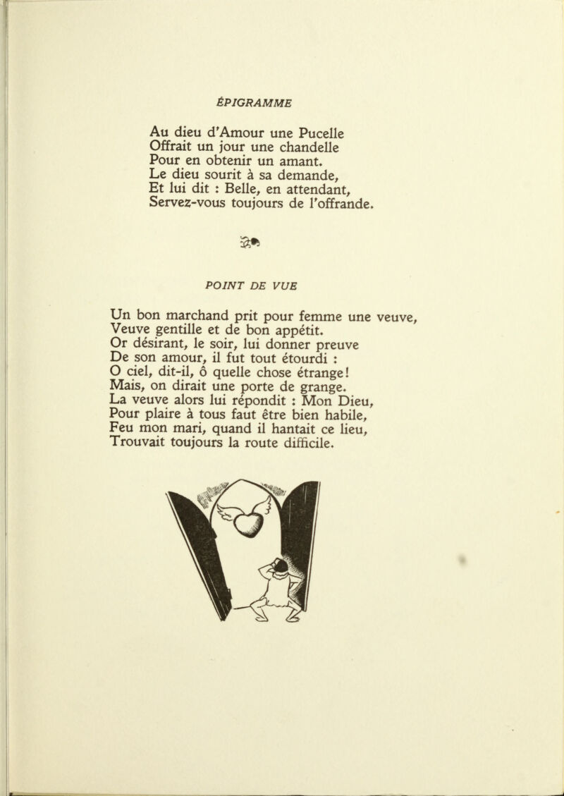 ÉPIGRAMME Au dieu d*Amour une Pucelle Offrait un jour une chandelle Pour en obtenir un amante Le dieu sourit à sa demande^ Et lui dit : Belle^ en attendant^ Servez-vous toujours de l'offrande. POINT DE VUE Un bon marchand prit pour femme une veuve. Veuve gentille et de bon appétit. Or désirant, le soir, lui donner preuve De son amour, il fut tout étourdi : O ciel, dit-il, ô quelle chose étrange! Mais, on dirait une porte de grange. La veuve alors lui répondit : Mon Dieu, Pour plaire à tous faut être bien habile. Feu mon mari, quand il hantait ce lieu. Trouvait toujours la route difficile.