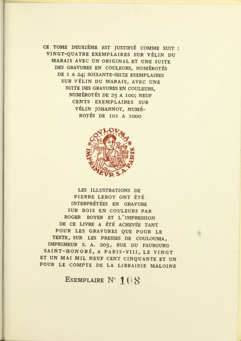 CE TOME DEUXIÈME EST JUSTIFIÉ COMME SUIT VINGT-QUATRE EXEMPLAIRES SUR VÉLIN DU MARAIS AVEC UN ORIGINAL ET UNE SUITE DES GRAVURES EN COULEURS, NUMÉROTÉS DE I A 24; SOIXANTE-SEIZE EXEMPLAIRES SUR VÉLIN DU MARAIS, AVEC UNE SUITE DES GRAVURES EN COULEURS, NUMÉROTÉS DE 25 A lOO; NEUF CENTS EXEMPLAIRES SUR VÉLIN JOHANNOT, NUMÉ- ROTÉS DE ICI A 1000 LES ILLUSTRATIONS DE PIERRE LEROY ONT ÉTÉ INTERPRÉTÉES EN GRAVURE SUR BOIS EN COULEURS PAR ROGER BOYER ET L'IMPRESSION DE CE LIVRE A ÉTÉ ACHEVÉE TANT POUR LES GRAVURES QUE POUR LE TEXTE, SUR LES PRESSES DE COULOUMA, IMPRIMEUR S» A, 203, RUE DU FAUBOURG SAINT-HONORÉ, A PARIS-VIII, LE VINGT ET UN MAI MIL NEUF CENT CINQUANTE ET UN POUR LE COMPTE DE LA LIBRAIRIE MALOINE Exemplaire N° \