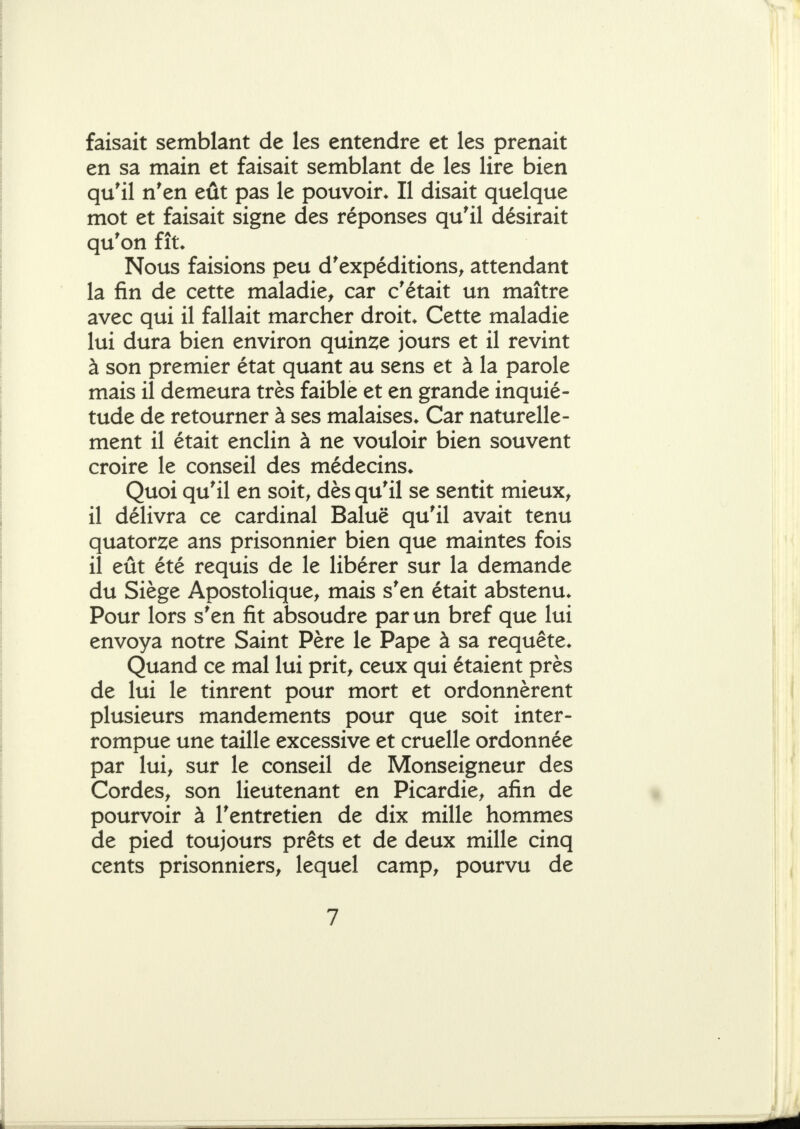 faisait semblant de les entendre et les prenait en sa main et faisait semblant de les lire bien qu'il n'en eût pas le pouvoir. Il disait quelque mot et faisait signe des réponses qu'il désirait qu'on fît. Nous faisions peu d'expéditions^ attendant la fin de cette maladie, car c'était un maître avec qui il fallait marcher droit. Cette maladie lui dura bien environ quin2;e jours et il revint à son premier état quant au sens et à la parole mais il demeura très faible et en grande inquié- tude de retourner à ses malaises. Car naturelle- ment il était enclin à ne vouloir bien souvent croire le conseil des médecins. Quoi qu'il en soit, dès qu'il se sentit mieux, il délivra ce cardinal Baluë qu'il avait tenu quatorze ans prisonnier bien que maintes fois il eût été requis de le libérer sur la demande du Siège Apostolique, mais s'en était abstenu. Pour lors s'en fit absoudre par un bref que lui envoya notre Saint Père le Pape à sa requête. Quand ce mal lui prit, ceux qui étaient près de lui le tinrent pour mort et ordonnèrent plusieurs mandements pour que soit inter- rompue une taille excessive et cruelle ordonnée par lui, sur le conseil de Monseigneur des Cordes, son lieutenant en Picardie, afin de pourvoir à l'entretien de dix mille hommes de pied toujours prêts et de deux mille cinq cents prisonniers, lequel camp, pourvu de