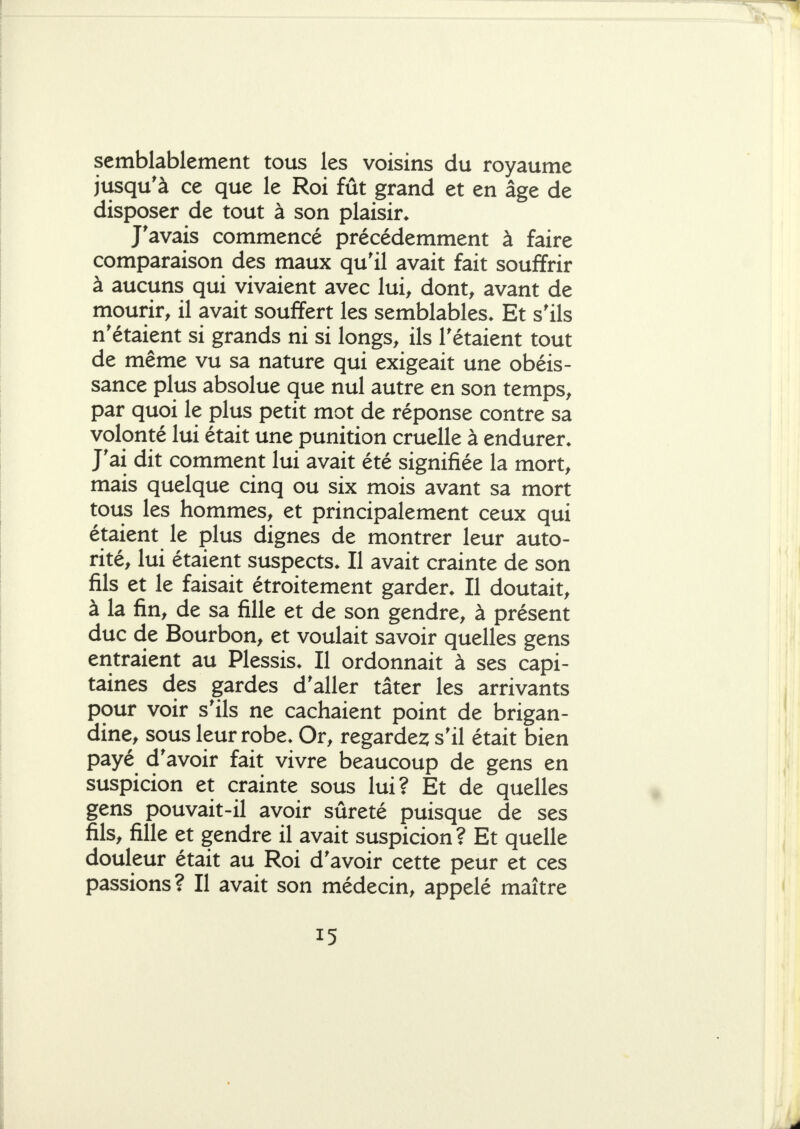 semblablement tous les voisins du royaume jusqu'à ce que le Roi fût grand et en âge de disposer de tout à son plaisir* J'avais commencé précédemment à faire comparaison des maux qu'il avait fait souffrir à aucuns qui vivaient avec lui, dont, avant de mourir, il avait souffert les semblables* Et s'ils n'étaient si grands ni si longs, ils l'étaient tout de même vu sa nature qui exigeait une obéis- sance plus absolue que nul autre en son temps, par quoi le plus petit mot de réponse contre sa volonté lui était une punition cruelle à endurer* J'ai dit comment lui avait été signifiée la mort, mais quelque cinq ou six mois avant sa mort tous les hommes, et principalement ceux qui étaient le plus dignes de montrer leur auto- rité, lui étaient suspects* Il avait crainte de son fils et le faisait étroitement garder* Il doutait, à la fin, de sa fille et de son gendre, à présent duc de Bourbon, et voulait savoir quelles gens entraient au Plessis* Il ordonnait à ses capi- taines des gardes d'aller tâter les arrivants pour voir s'ils ne cachaient point de brigan- dine, sous leur robe* Or, regardes; s'il était bien payé d'avoir fait vivre beaucoup de gens en suspicion et crainte sous lui? Et de quelles gens pouvait-il avoir sûreté puisque de ses fils, fille et gendre il avait suspicion ? Et quelle douleur était au Roi d'avoir cette peur et ces passions? Il avait son médecin, appelé maître