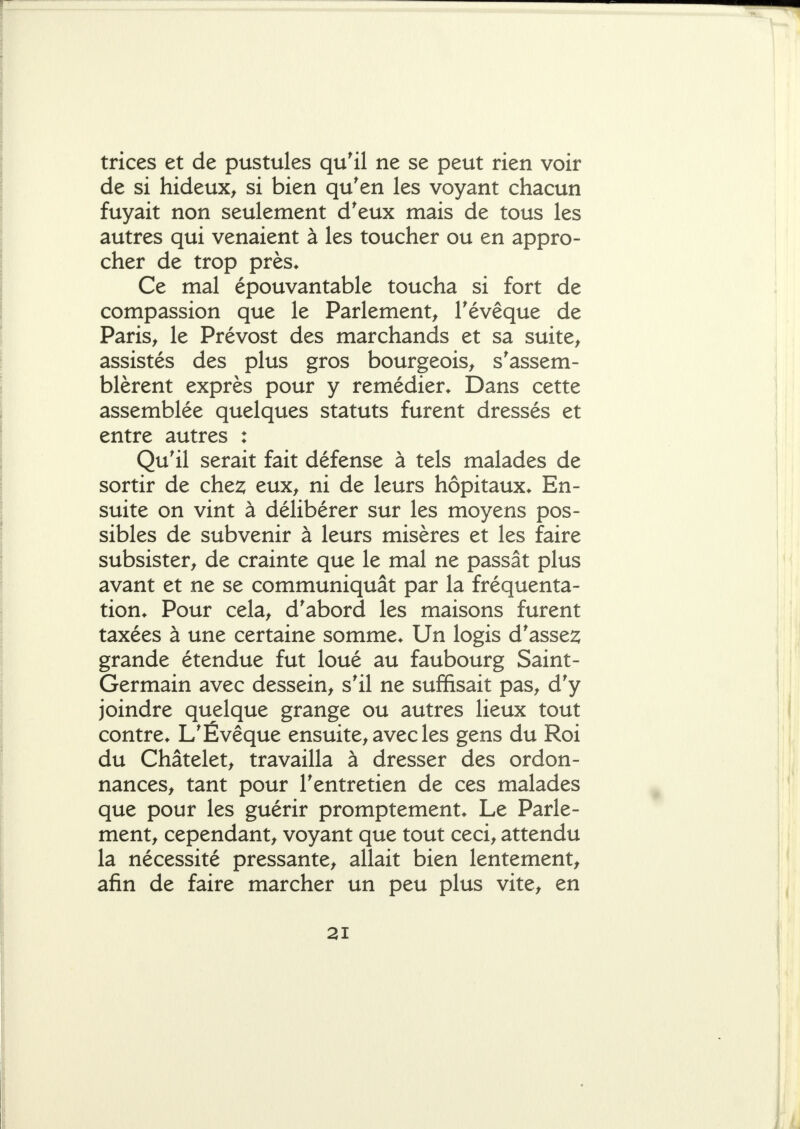 trices et de pustules qu'il ne se peut rien voir de si hideux^ si bien qu'en les voyant chacun fuyait non seulement d'eux mais de tous les autres qui venaient à les toucher ou en appro- cher de trop près* Ce mal épouvantable toucha si fort de compassion que le Parlement^ Tévêque de Paris^ le Prévost des marchands et sa suite^ assistés des plus gros bourgeois^ s'assem- blèrent exprès pour y remédier* Dans cette assemblée quelques statuts furent dressés et entre autres : Qu'il serait fait défense à tels malades de sortir de chez eux^ ni de leurs hôpitaux* En- suite on vint à délibérer sur les moyens pos- sibles de subvenir à leurs misères et les faire subsister^ de crainte que le mal ne passât plus avant et ne se communiquât par la fréquenta- tion* Pour cela^ d'abord les maisons furent taxées à une certaine somme* Un logis d'assez grande étendue fut loué au faubourg Saint- Germain avec dessein^ s'il ne suffisait pas^ d'y joindre quelque grange ou autres lieux tout contre* L'Évêque ensuite^ avec les gens du Roi du Châtelet^ travailla à dresser des ordon- nances^ tant pour l'entretien de ces malades que pour les guérir promptement* Le Parle- ment^ cependant^ voyant que tout ceci^ attendu la nécessité pressante^ allait bien lentement^ afin de faire marcher un peu plus vite^ en