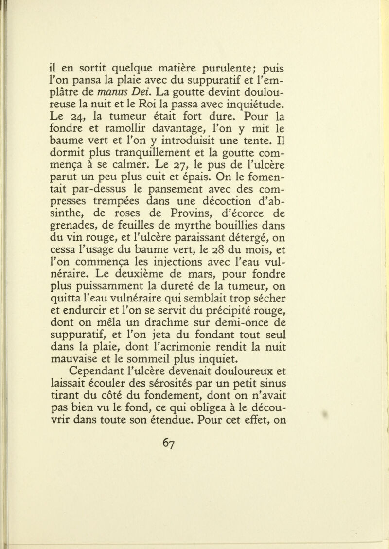 il en sortit quelque matière purulente; puis l'on pansa la plaie avec du suppuratif et Tem- plâtre de manus DeL La goutte devint doulou- reuse la nuit et le Roi la passa avec inquiétude* Le 24f la tumeur était fort dure* Pour la fondre et ramollir davantage^ Ton y mit le baume vert et Ton y introduisit une tente* Il dormit plus tranquillement et la goutte com- mença à se calmer* Le 27^ le pus de Tulcère parut un peu plus cuit et épais* On le fomen- tait par-dessus le pansement avec des com- presses trempées dans une décoction d'ab- sinthe^ de roses de Provins^ d'écorce de grenades^ de feuilles de myrthe bouillies dans du vin rouge> et Tulcère paraissant détergé^ on cessa Tusage du baume vert^ le 28 du mois, et Ton commença les injections avec Teau vul- néraire* Le deuxième de mars, pour fondre plus puissamment la dureté de la tumeur, on quitta Teau vulnéraire qui semblait trop sécher et endurcir et Ton se servit du précipité rouge, dont on mêla un drachme sur demi-once de suppuratif, et Ton jeta du fondant tout seul dans la plaie, dont Tacrimonie rendit la nuit mauvaise et le sommeil plus inquiet* Cependant Tulcère devenait douloureux et laissait écouler des sérosités par un petit sinus tirant du côté du fondement, dont on n'avait pas bien vu le fond, ce qui obligea à le décou- vrir dans toute son étendue* Pour cet effet, on