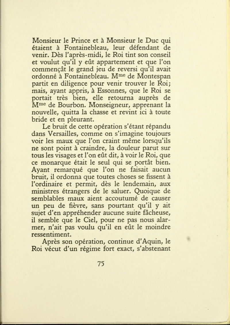 Monsieur le Prince et à Monsieur le Duc qui étaient à Fontainebleau, leur défendant de venir* Dès Taprès-midi, le Roi tint son conseil et voulut qu'il y eût appartement et que Ton commençât le grand jeu de reversi qu'il avait ordonné à Fontainebleau. M^® de Montespan partit en diligence pour venir trouver le Roi; mais, ayant appris, à Essonnes, que le Roi se portait très bien, elle retourna auprès de M^^ de Bourbon. Monseigneur, apprenant la nouvelle, quitta la chasse et revint ici à toute bride et en pleurant. Le bruit de cette opération s'étant répandu dans Versailles, comme on s'imagine toujours voir les maux que Ton craint même lorsqu'ils ne sont point à craindre, la douleur parut sur tous les visages et l'on eût dit, à voir le Roi, que ce monarque était le seul qui se portât bien. Ayant remarqué que l'on ne faisait aucun bruit, il ordonna que toutes choses se fissent à l'ordinaire et permit, dès le lendemain, aux ministres étrangers de le saluer. Quoique de semblables maux aient accoutumé de causer un peu de fièvre, sans pourtant qu'il y ait sujet d'en appréhender aucune suite fâcheuse, il semble que le Ciel, pour ne pas nous alar- mer, n'ait pas voulu qu'il en eût le moindre ressentiment. Après son opération, continue d'Aquin, le Roi vécut d'un régime fort exact, s'abstenant