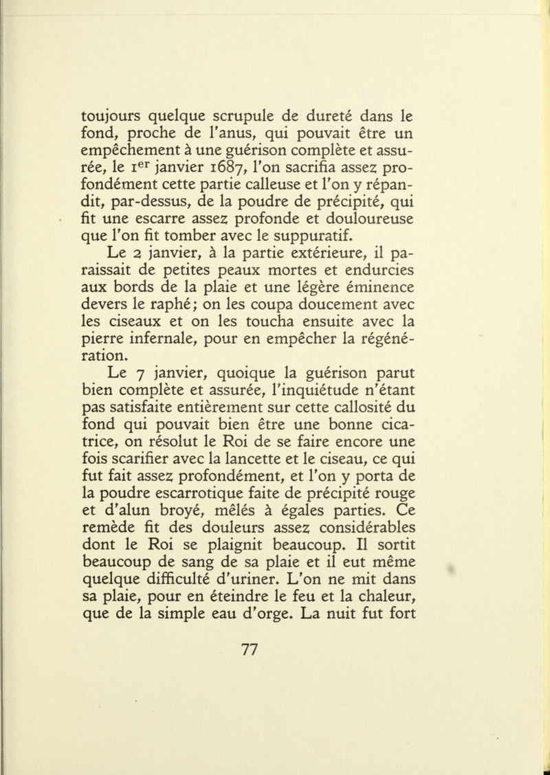 toujours quelque scrupule de dureté dans le fond^ proche de Tanus^ qui pouvait être un empêchement à une guérison complète et assu- rée^ le i^^ janvier 1687^ l^on sacrifia asse2; pro- fondément cette partie calleuse et Ton y répan- dit^ par-dessus^ de la poudre de précipité, qui fit une escarre asse2; profonde et douloureuse que Ton fit tomber avec le suppuratiL Le 2 janvier^ à la partie extérieure^ il pa- raissait de petites peaux mortes et endurcies aux bords de la plaie et une légère éminence devers le raphé; on les coupa doucement avec les ciseaux et on les toucha ensuite avec la pierre infernale, pour en empêcher la régéné- ration* Le 7 janvier, quoique la guérison parut bien complète et assurée, l'inquiétude n'étant pas satisfaite entièrement sur cette callosité du fond qui pouvait bien être une bonne cica- trice, on résolut le Roi de se faire encore une fois scarifier avec la lancette et le ciseau, ce qui fut fait asse^ profondément, et Ton y porta de la poudre escarrotique faite de précipité rouge et d'alun broyé, mêlés à égales parties. Ce remède fit des douleurs asses; considérables dont le Roi se plaignit beaucoup. Il sortit beaucoup de sang de sa plaie et il eut même quelque difficulté d'uriner. L'on ne mit dans sa plaie, pour en éteindre le feu et la chaleur, que de la simple eau d'orge. La nuit fut fort