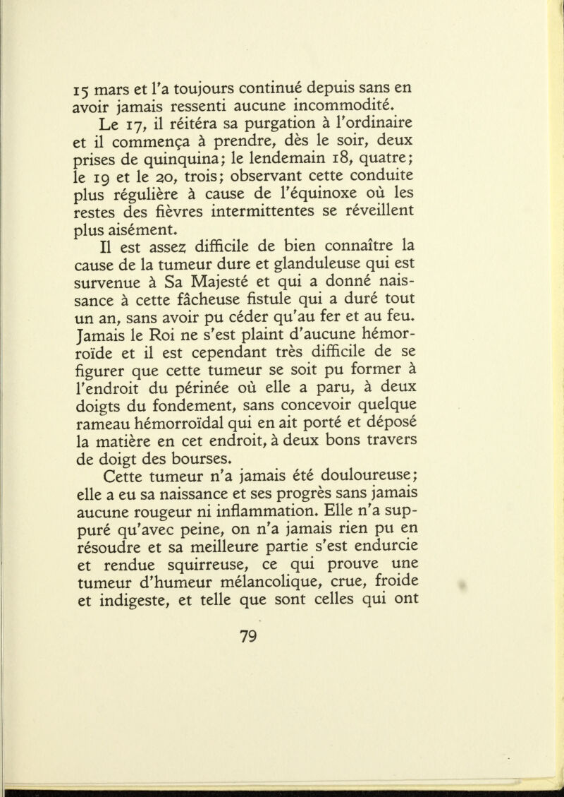 15 mars et Ta toujours continué depuis sans en avoir jamais ressenti aucune incommodité* Le 17^ il réitéra sa purgation à l'ordinaire et il commença à prendre^ dès le soir^ deux prises de quinquina; le lendemain 18, quatre; le 19 et le 20, trois; observant cette conduite plus régulière à cause de Téquinoxe où les restes des fièvres intermittentes se réveillent plus aisément* Il est asse2; difficile de bien connaître la cause de la tumeur dure et glanduleuse qui est survenue à Sa Majesté et qui a donné nais- sance à cette fâcheuse fistule qui a duré tout un an^ sans avoir pu céder qu'au fer et au feu* Jamais le Roi ne s'est plaint d'aucune hémor- roïde et il est cependant très difficile de se figurer que cette tumeur se soit pu former à l'endroit du périnée où elle a paru, à deux doigts du fondement, sans concevoir quelque rameau hémorroïdal qui en ait porté et déposé la matière en cet endroit, à deux bons travers de doigt des bourses* Cette tumeur n'a jamais été douloureuse; elle a eu sa naissance et ses progrès sans jamais aucune rougeur ni inflammation* Elle n'a sup- puré qu'avec peine, on n'a jamais rien pu en résoudre et sa meilleure partie s'est endurcie et rendue squirreuse, ce qui prouve une tumeur d'humeur mélancolique, crue, froide et indigeste, et telle que sont celles qui ont