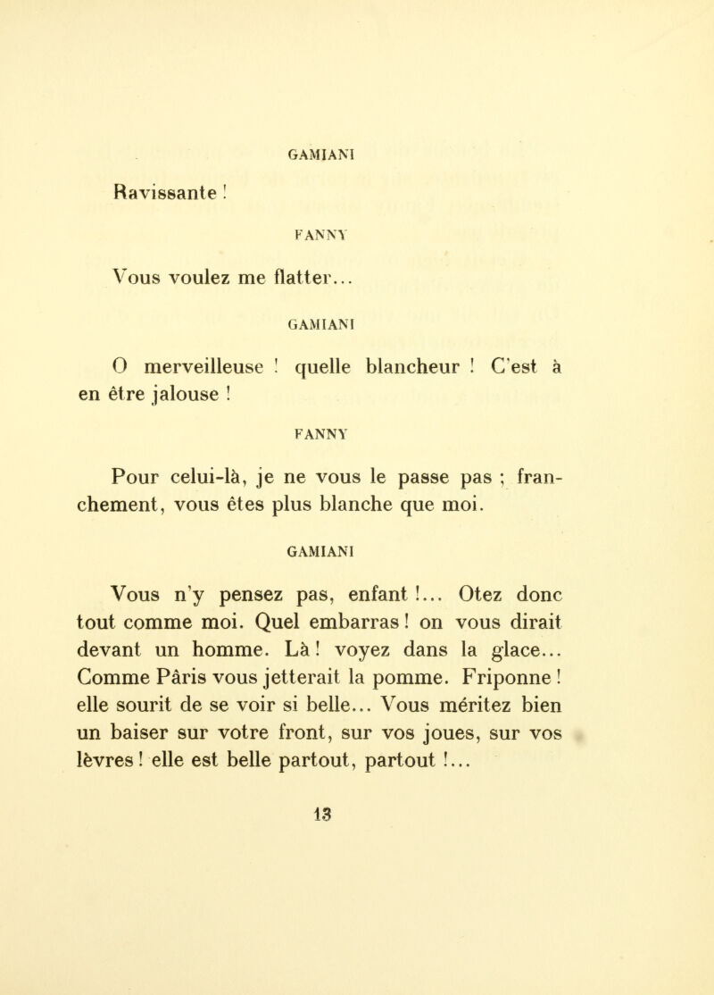 Ravissante ! FANNY Vous voulez me flatter... G AMI AN I O merveilleuse ! quelle blancheur ! C'est à en être jalouse ! FANNY Pour celui-là, je ne vous le passe pas ; fran- chement, vous êtes plus blanche que moi. GAMIANI Vous n'y pensez pas, enfant!.,. Otez donc tout comme moi. Quel embarras ! on vous dirait devant un homme. Là! voyez dans la glace... Comme Paris vous jetterait la pomme. Friponne ! elle sourit de se voir si belle... Vous méritez bien un baiser sur votre front, sur vos joues, sur vos lèvres ! elle est belle partout, partout !,..