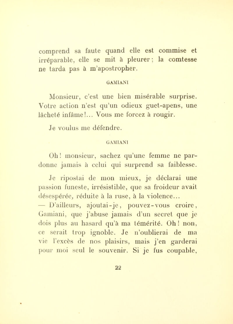 comprend sa faute quand elle est commise et irréparable, elle se mit à pleurer; la comtesse ne tarda pas à m'apostropher. GAMIANI Monsieur, c'est une bien misérable surprise. Votre action n'est qu'un odieux guet-apens, une lâcheté infâme!... Vous me forcez à rougir. Je voulus me défendre. GAMIANI Oh! monsieur, sachez qu'une femme ne par- donne jamais à celui qui surprend sa faiblesse. Je ripostai de mon mieux, je déclarai une passion funeste, irrésistible, que sa froideur avait désespérée, réduite à la ruse, à la violence... — D'ailleurs, ajoutai-je, pouvez-vous croire, Gamiani, que j'abuse jamais d'un secret que je dois plus au hasard qu'à ma témérité. Oh ! non, ce serait trop ignoble. Je n'oublierai de ma vie l'excès de nos plaisirs, mais j'en garderai pour moi seul le souvenir. Si je fus coupable,