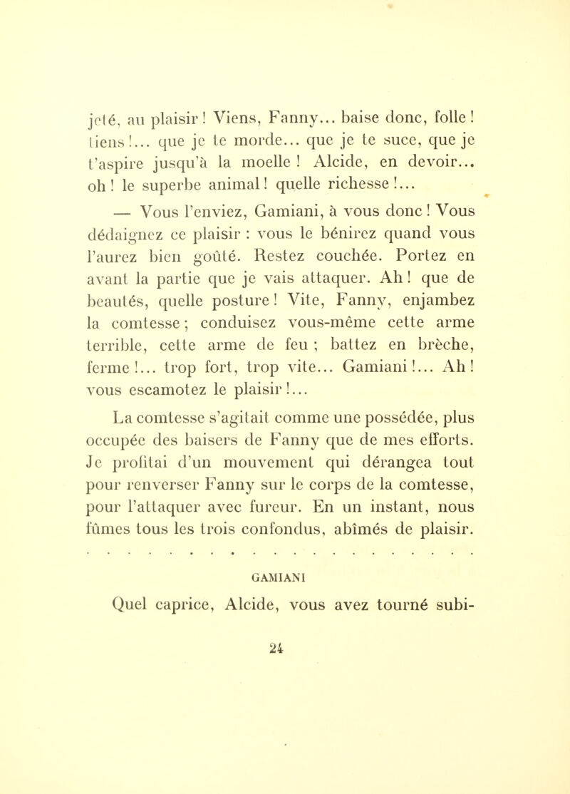 jeté, au plaisir! Viens, Fanny... baise donc, folle! tiens!... que je te morde... que je te suce, que je t'aspire jusqu'à la moelle! Alcide, en devoir... oh ! le superbe animal ! quelle richesse !... — Vous l'enviez, Gamiani, à vous donc ! Vous dédaignez ce plaisir : vous le bénirez quand vous l'aurez bien goûté. Restez couchée. Portez en avant la partie que je vais attaquer. Ah ! que de beautés, quelle posture ! Vite, Fanny, enjambez la comtesse ; conduisez vous-même cette arme terrible, cette arme de feu ; battez en brèche, ferme!... trop fort, trop vite... Gamiani!... Ah! vous escamotez le plaisir !... La comtesse s'agitait comme une possédée, plus occupée des baisers de Fanny que de mes efforts. Je profitai d'un mouvement qui dérangea tout pour renverser Fanny sur le corps de la comtesse, pour l'attaquer avec fureur. En un instant, nous fûmes tous les trois confondus, abîmés de plaisir. GAMIANI Quel caprice, Alcide, vous avez tourné subi-