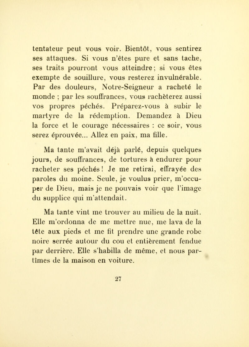 tentateur peut vous voir. Bientôt, vous sentirez ses attaques. Si vous n'êtes pure et sans tache, ses traits pourront vous atteindre; si vous êtes exempte de souillure, vous resterez invulnérable. Par des douleurs, Notre-Seigneur a racheté le monde ; par les souffrances, vous rachèterez aussi vos propres péchés. Préparez-vous à subir le martyre de la rédemption. Demandez à Dieu la force et le courage nécessaires : ce soir, vous serez éprouvée... Allez en paix, ma fille. Ma tante m'avait déjà parlé, depuis quelques jours, de souffrances, de tortures à endurer pour racheter ses péchés ! Je me retirai, effrayée des paroles du moine. Seule, je voulus prier, m'occu- per de Dieu, mais je ne pouvais voir que l'image du supplice qui m'attendait. Ma tante vint me trouver au milieu de la nuit. Elle m'ordonna de me mettre nue, me lava de la tête aux pieds et me fit prendre une grande robe noire serrée autour du cou et entièrement fendue par derrière. Elle s'habilla de même, et nous par- tîmes de la maison en voiture.