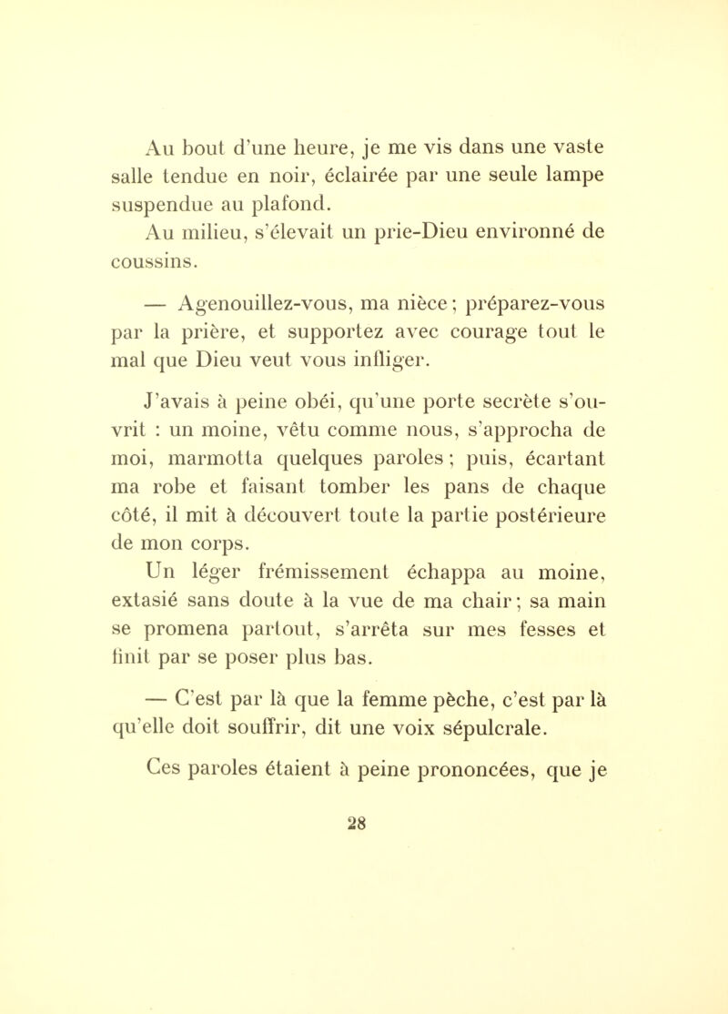 Au bout d'une heure, je me vis dans une vaste salle tendue en noir, éclairée par une seule lampe suspendue au plafond. Au milieu, s'élevait un prie-Dieu environné de coussins. — Agenouillez-vous, ma nièce; préparez-vous par la prière, et supportez avec courage tout le mal que Dieu veut vous infliger. J'avais à peine obéi, qu'une porte secrète s'ou- vrit : un moine, vêtu comme nous, s'approcha de moi, marmotta quelques paroles ; puis, écartant ma robe et faisant tomber les pans de chaque côté, il mit à découvert toute la partie postérieure de mon corps. Un léger frémissement échappa au moine, extasié sans doute à la vue de ma chair ; sa main se promena partout, s'arrêta sur mes fesses et finit par se poser plus bas. — C'est par là que la femme pèche, c'est par là qu'elle doit souffrir, dit une voix sépulcrale. Ces paroles étaient à peine prononcées, que je