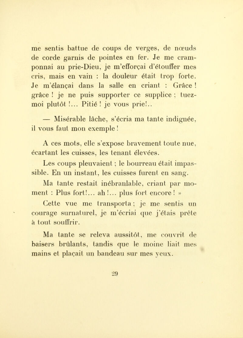 me sentis battue de coups de verges, de nœuds de corde garnis de pointes en fer. Je me cram- ponnai au prie-Dieu, je m'efforçai d'étouffer mes cris, mais en vain : la douleur était trop forte. Je m'élançai dans la salle en criant : Grâce ! grâce ! je ne puis supporter ce supplice ; tuez- moi plutôt !... Pitié ! je vous prie!.. — Misérable lâche, s'écria ma tante indignée, il vous faut mon exemple î A ces mots, elle s'expose bravement toute nue, écartant les cuisses, les tenant élevées. Les coups pleuvaient ; le bourreau était impas- sible. En un instant, les cuisses furent en sang. Ma tante restait inébranlable, criant par mo- ment : Plus fort!... ah!... plus fort encore! » Cette vue me transporta ; je me sentis un courage surnaturel, je m'écriai que j'étais prête à tout souffrir. Ma tante se releva aussitôt, me couvrit de baisers brûlants, tandis que le moine liait mes mains et plaçait un bandeau sur mes yeux.