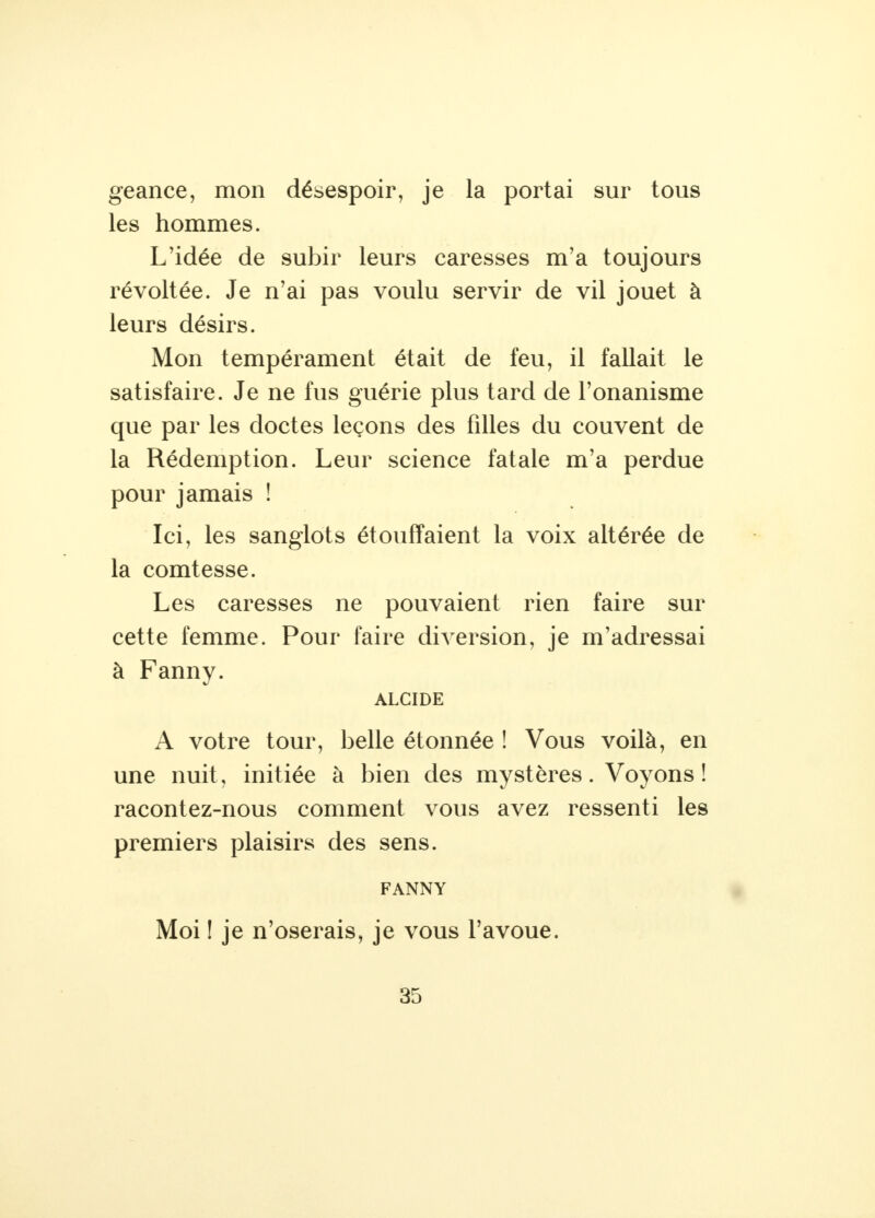 geance, mon désespoir, je la portai sur tous les hommes. L'idée de subir leurs caresses m'a toujours révoltée. Je n'ai pas voulu servir de vil jouet à leurs désirs. Mon tempérament était de feu, il fallait le satisfaire. Je ne fus guérie plus tard de l'onanisme que par les doctes leçons des filles du couvent de la Rédemption. Leur science fatale m'a perdue pour jamais ! Ici, les sanglots étouffaient la voix altérée de la comtesse. Les caresses ne pouvaient rien faire sur cette femme. Pour faire diversion, je m'adressai à Fanny. ALCIDE A votre tour, belle étonnée ! Vous voilà, en une nuit, initiée à bien des mystères. Voyons! racontez-nous comment vous avez ressenti les premiers plaisirs des sens. FANNY Moi ! je n'oserais, je vous l'avoue.