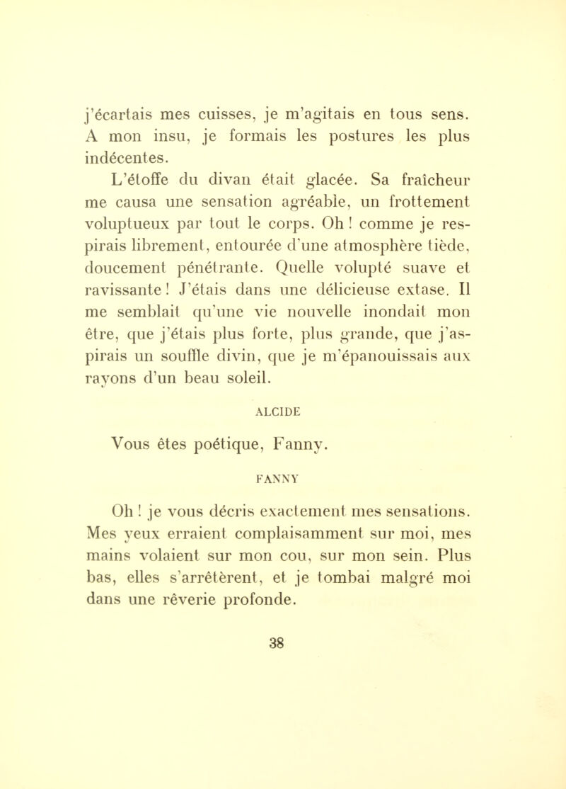 j'écartais mes cuisses, je m'agitais en tous sens. A mon insu, je formais les postures les plus indécentes. L'étoffe du divan était glacée. Sa fraîcheur me causa une sensation agréable, un frottement voluptueux par tout le corps. Oh î comme je res- pirais librement, entourée d'une atmosphère tiède, doucement pénétrante. Quelle volupté suave et ravissante! J'étais dans une délicieuse extase. Il me semblait qu'une vie nouvelle inondait mon être, que j'étais plus forte, plus grande, que j'as- pirais un souffle divin, que je m'épanouissais aux rayons d'un beau soleil. ALCIDE Vous êtes poétique, Fanny. FANNY Oh ! je vous décris exactement mes sensations. Mes yeux erraient complaisamment sur moi, mes mains volaient sur mon cou, sur mon sein. Plus bas, elles s'arrêtèrent, et je tombai malgré moi dans une rêverie profonde.