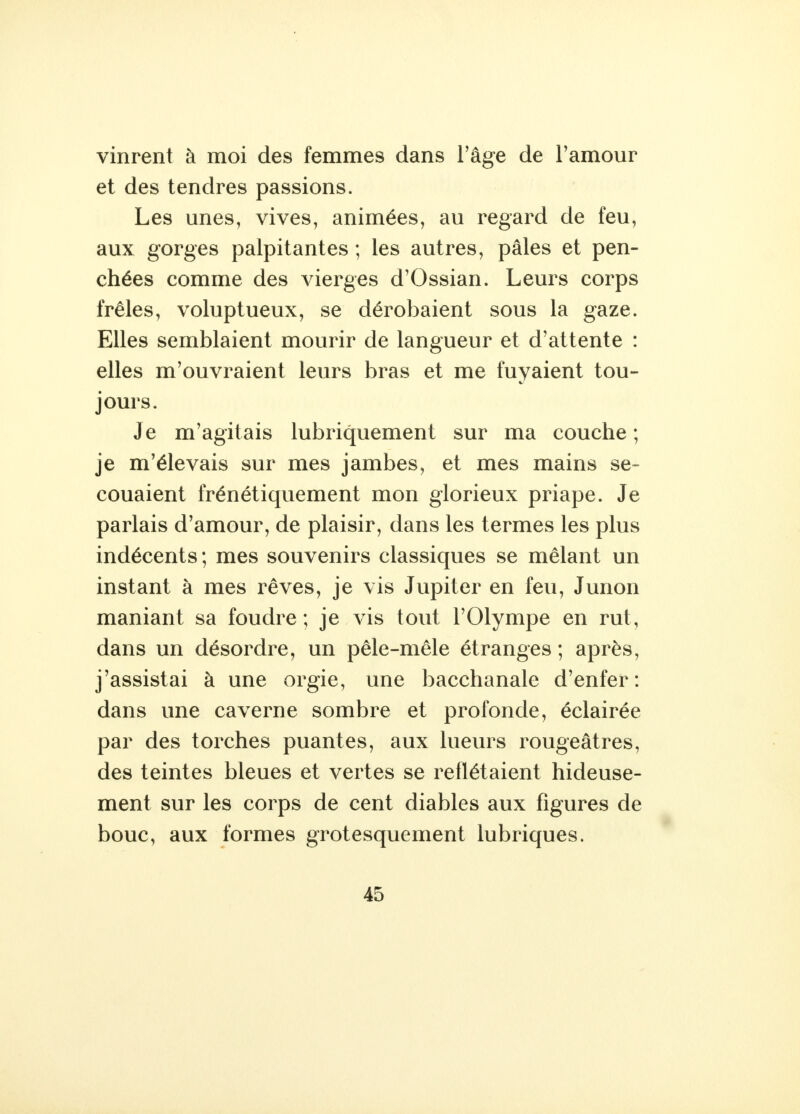 vinrent à moi des femmes dans l'âge de l'amour et des tendres passions. Les unes, vives, animées, au regard de feu, aux gorges palpitantes ; les autres, pâles et pen- chées comme des vierges d'Ossian. Leurs corps frêles, voluptueux, se dérobaient sous la gaze. Elles semblaient mourir de langueur et d'attente : elles m'ouvraient leurs bras et me fuyaient tou- jours. Je m'agitais lubriquement sur ma couche ; je m'élevais sur mes jambes, et mes mains se- couaient frénétiquement mon glorieux priape. Je parlais d'amour, de plaisir, dans les termes les plus indécents; mes souvenirs classiques se mêlant un instant à mes rêves, je vis Jupiter en feu, Junon maniant sa foudre; je vis tout l'Olympe en rut, dans un désordre, un pêle-mêle étranges ; après, j'assistai à une orgie, une bacchanale d'enfer: dans une caverne sombre et profonde, éclairée par des torches puantes, aux lueurs rougeâtres, des teintes bleues et vertes se reflétaient hideuse- ment sur les corps de cent diables aux figures de bouc, aux formes grotesquement lubriques.