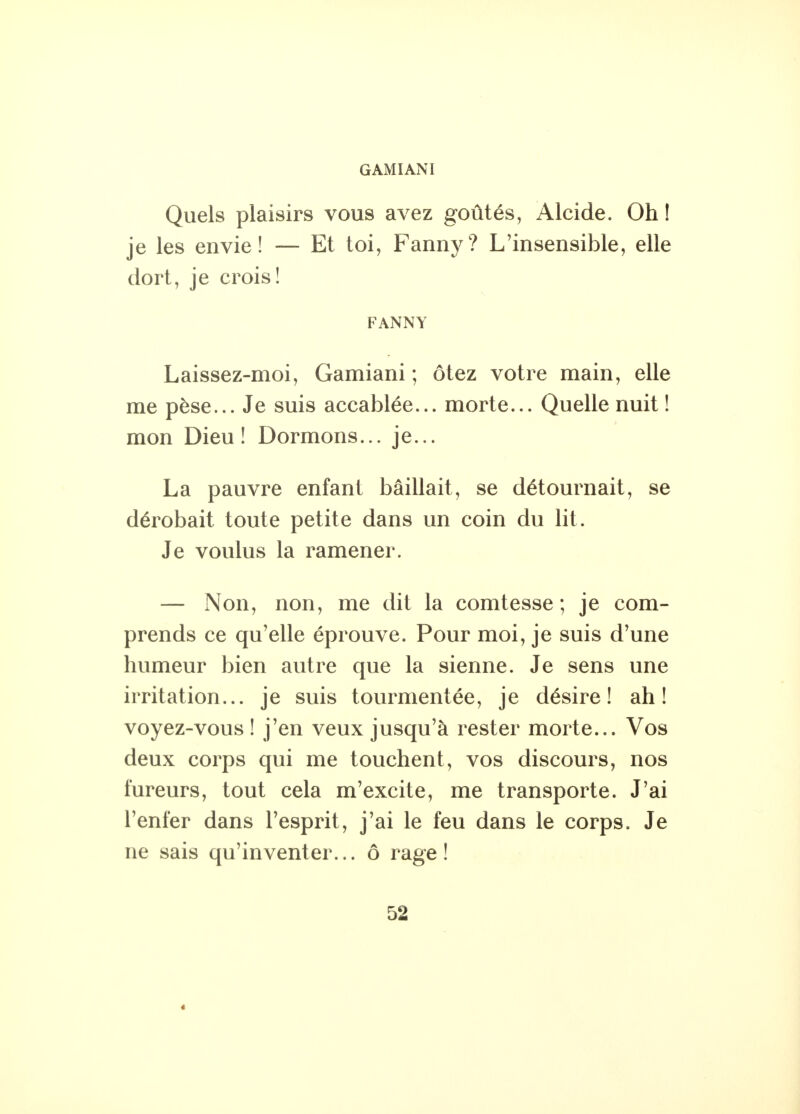 GAMIANI Quels plaisirs vous avez goûtés, Alcide. Oh ! je les envie! — Et toi, Fanny? L'insensible, elle dort, je crois! FANNY Laissez-moi, Gamiani ; ôtez votre main, elle me pèse... Je suis accablée... morte... Quelle nuit ! mon Dieu! Dormons... je... La pauvre enfant bâillait, se détournait, se dérobait toute petite dans un coin du lit. Je voulus la ramener. — Non, non, me dit la comtesse; je com- prends ce qu'elle éprouve. Pour moi, je suis d'une humeur bien autre que la sienne. Je sens une irritation... je suis tourmentée, je désire! ah! voyez-vous ! j'en veux jusqu'à rester morte... Vos deux corps qui me touchent, vos discours, nos fureurs, tout cela m'excite, me transporte. J'ai l'enfer dans l'esprit, j'ai le feu dans le corps. Je ne sais qu'inventer... ô rage!