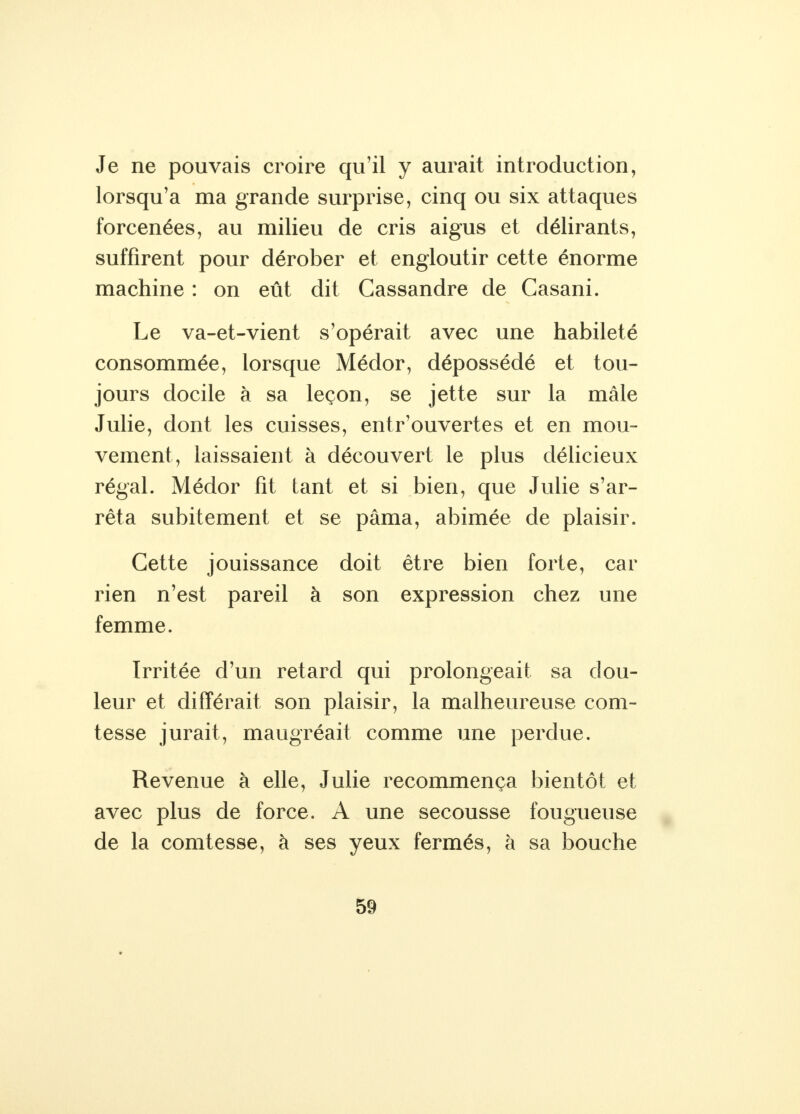 Je ne pouvais croire qu'il y aurait introduction, lorsqu'à ma grande surprise, cinq ou six attaques forcenées, au milieu de cris aigus et délirants, suffirent pour dérober et engloutir cette énorme machine : on eût dit Cassandre de Casani. Le va-et-vient s'opérait avec une habileté consommée, lorsque Médor, dépossédé et tou- jours docile à sa leçon, se jette sur la mâle Julie, dont les cuisses, entr'ouvertes et en mou- vement, laissaient à découvert le plus délicieux régal. Médor fit tant et si bien, que Julie s'ar- rêta subitement et se pâma, abimée de plaisir. Cette jouissance doit être bien forte, car rien n'est pareil à son expression chez une femme. Irritée d'un retard qui prolongeait sa dou- leur et différait son plaisir, la malheureuse com- tesse jurait, maugréait comme une perdue. Revenue à elle, Julie recommença bientôt et avec plus de force. A une secousse fougueuse de la comtesse, à ses yeux fermés, à sa bouche