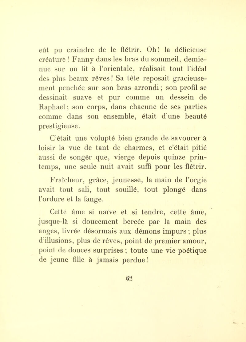 eût pu craindre de le flétrir. Oh ! la délicieuse créature ! Fanny dans les bras du sommeil, demie- nue sur un lit à l'orientale, réalisait tout l'idéal des plus beaux rêves ! Sa tête reposait gracieuse- ment penchée sur son bras arrondi ; son profil se dessinait suave et pur comme un dessein de Raphaël ; son corps, dans chacune de ses parties comme dans son ensemble, était d'une beauté prestigieuse. C'était une volupté bien grande de savourer à loisir la vue de tant de charmes, et c'était pitié aussi de songer que, vierge depuis quinze prin- temps, une seule nuit avait suffi pour les flétrir. Fraîcheur, grâce, jeunesse, la main de l'orgie avait tout sali, tout souillé, tout plongé dans l'ordure et la fange. Cette âme si naïve et si tendre, cette âme, jusque-là si doucement bercée par la main des anges, livrée désormais aux démons impurs ; plus d'illusions, plus de rêves, point de premier amour, point de douces surprises ; toute une vie poétique de jeune fille à jamais perdue !