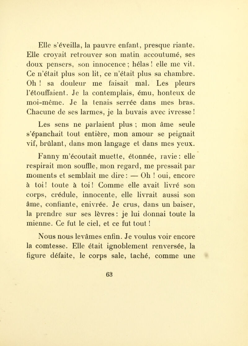 Elle s'éveilla, la pauvre enfant, presque riante. Elle crovait retrouver son matin accoutumé, ses doux pensers, son innocence; hélas! elle me vit. Ce n'était plus son lit, ce n'était plus sa chambre. Oh ! sa douleur me faisait mal. Les pleurs l'étouffaient. Je la contemplais, ému, honteux de moi-même. Je la tenais serrée dans mes bras. Chacune de ses larmes, je la buvais avec ivresse ! Les sens ne parlaient plus ; mon âme seule s'épanchait tout entière, mon amour se peignait vif, brûlant, dans mon langage et dans mes yeux. Fanny m'écoutait muette, étonnée, ravie : elle respirait mon souffle, mon regard, me pressait par moments et semblait me dire: — Oh ! oui, encore à toi ! toute à toi ! Comme elle avait livré son corps, crédule, innocente, elle livrait aussi son âme, confiante, enivrée. Je crus, dans un baiser, la prendre sur ses lèvres: je lui donnai toute la mienne. Ce fut le ciel, et ce fut tout ! Nous nous levâmes enfin. Je voulus voir encore la comtesse. Elle était ignoblement renversée, la figure défaite, le corps sale, taché, comme une