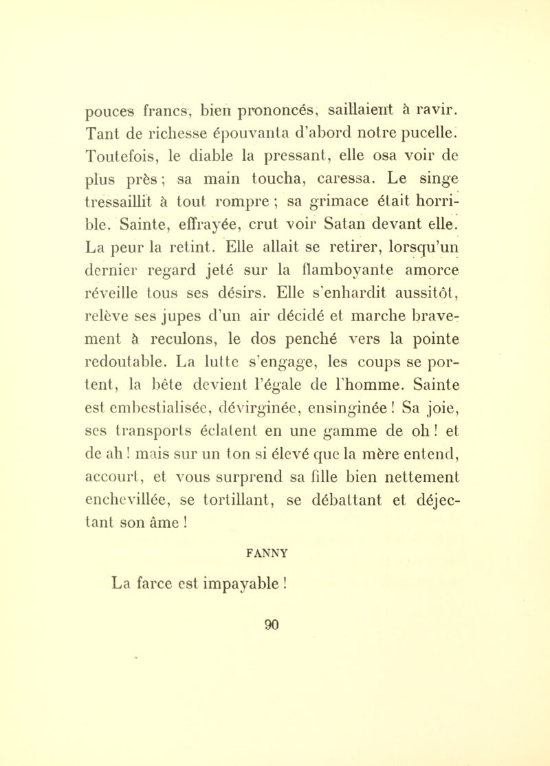 pouces francs, bien prononcés, saillaient à ravir. Tant de richesse épouvanta d'abord notre pucelle. Toutefois, le diable la pressant, elle osa voir de plus près ; sa main toucha, caressa. Le singe tressaillit à tout rompre ; sa grimace était horri- ble. Sainte, effrayée, crut voir Satan devant elle. La peur la retint. Elle allait se retirer, lorsqu'un dernier regard jeté sur la flamboyante amorce réveille tous ses désirs. Elle s'enhardit aussitôt, relève ses jupes d'un air décidé et marche brave- ment à reculons, le dos penché vers la pointe redoutable. La lutte s'engage, les coups se por- tent, la bête devient l'égale de l'homme. Sainte est embestialisée, dévirginée, ensinginée ! Sa joie, ses transports éclatent en une gamme de oh ! et de ah ! mais sur un ton si élevé que la mère entend, accourt, et vous surprend sa fille bien nettement enchevillée, se tortillant, se débattant et déjec- tant son âme ! FANNY La farce est impayable !