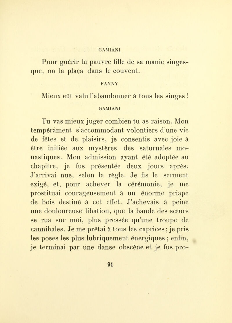 GAMIANI Pour guérir la pauvre fille de sa manie singes- que, on la plaça dans le couvent. FANNY Mieux eût valu l'abandonner à tous les singes ! GAMIANI Tu vas mieux juger combien tu as raison. Mon tempérament s'accommodant volontiers d'une vie de fêtes et de plaisirs, je consentis avec joie à être initiée aux mystères des saturnales mo- nastiques. Mon admission ayant été adoptée au chapitre, je fus présentée deux jours après. J'arrivai nue, selon la règle. Je fis le serment exigé, et, pour achever la cérémonie, je me prostituai courageusement à un énorme priape de bois destiné à cet effet. J'achevais à peine une douloureuse libation, que la bande des sœurs se rua sur moi, plus pressée qu'une troupe de cannibales. Je me prêtai à tous les caprices ; je pris les poses les plus lubriquement énergiques ; enfin, je terminai par une danse obscène et je fus pro- 91 %
