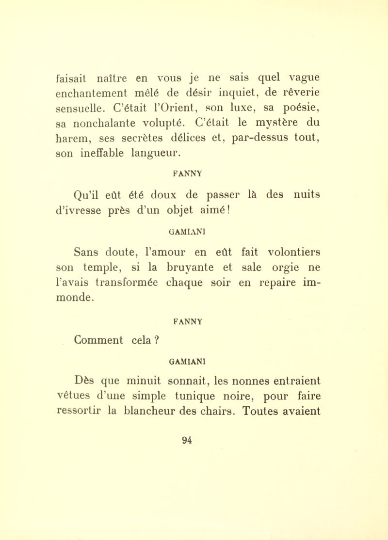 faisait naître en vous je ne sais quel vague enchantement mêlé de désir inquiet, de rêverie sensuelle. C'était l'Orient, son luxe, sa poésie, sa nonchalante volupté. C'était le mystère du harem, ses secrètes délices et, par-dessus tout, son ineffable langueur. FANNY Qu'il eût été doux de passer là des nuits d'ivresse près d'un objet aimé! GAMIANI Sans doute, l'amour en eût fait volontiers son temple, si la bruyante et sale orgie ne l'avais transformée chaque soir en repaire im- monde. FANNY Comment cela ? GAMIANI Dès que minuit sonnait, les nonnes entraient vêtues d'une simple tunique noire, pour faire ressortir la blancheur des chairs. Toutes avaient