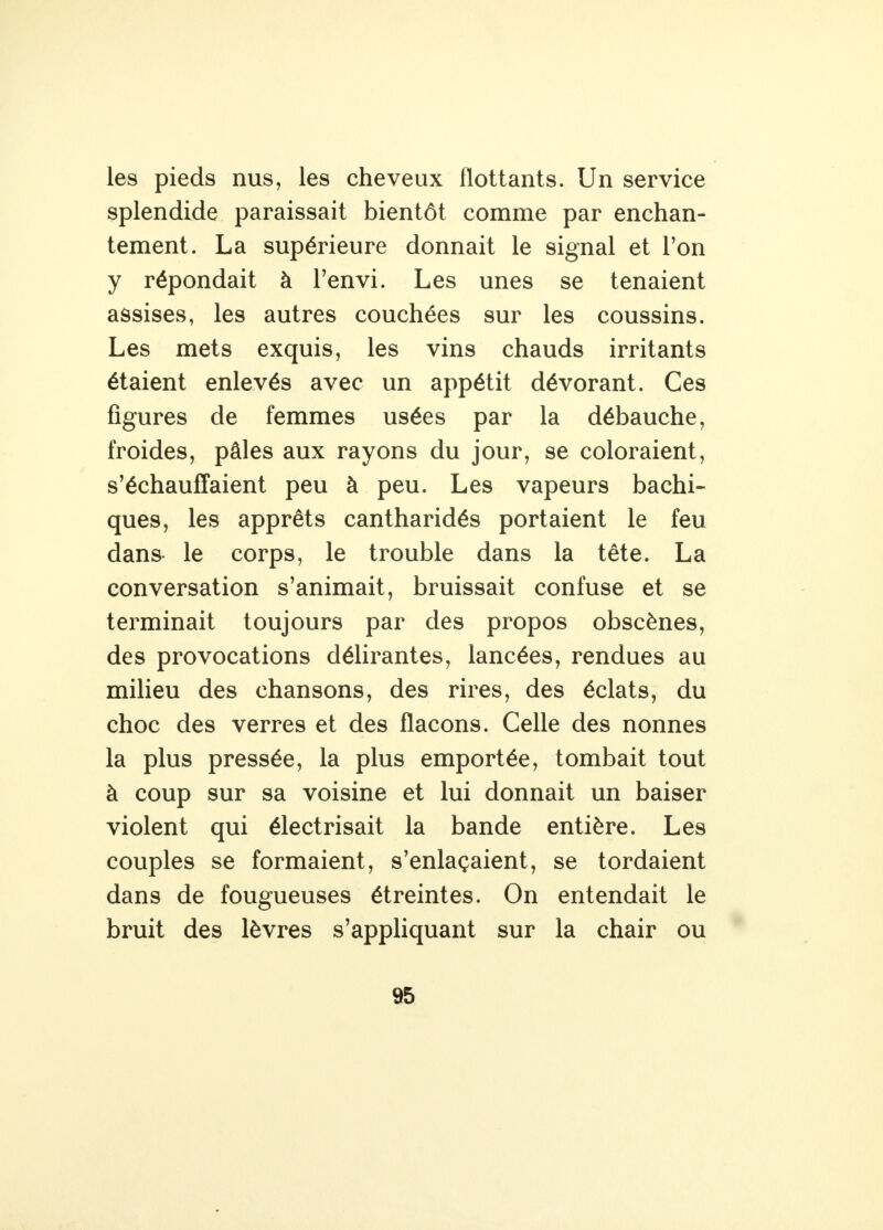 les pieds nus, les cheveux flottants. Un service splendide paraissait bientôt comme par enchan- tement. La supérieure donnait le signal et l'on y répondait à l'envi. Les unes se tenaient assises, les autres couchées sur les coussins. Les mets exquis, les vins chauds irritants étaient enlevés avec un appétit dévorant. Ces figures de femmes usées par la débauche, froides, pâles aux rayons du jour, se coloraient, s'échauffaient peu à peu. Les vapeurs bachi- ques, les apprêts cantharidés portaient le feu dans le corps, le trouble dans la tête. La conversation s'animait, bruissait confuse et se terminait toujours par des propos obscènes, des provocations délirantes, lancées, rendues au milieu des chansons, des rires, des éclats, du choc des verres et des flacons. Celle des nonnes la plus pressée, la plus emportée, tombait tout à coup sur sa voisine et lui donnait un baiser violent qui électrisait la bande entière. Les couples se formaient, s'enlaçaient, se tordaient dans de fougueuses étreintes. On entendait le bruit des lèvres s'appliquant sur la chair ou