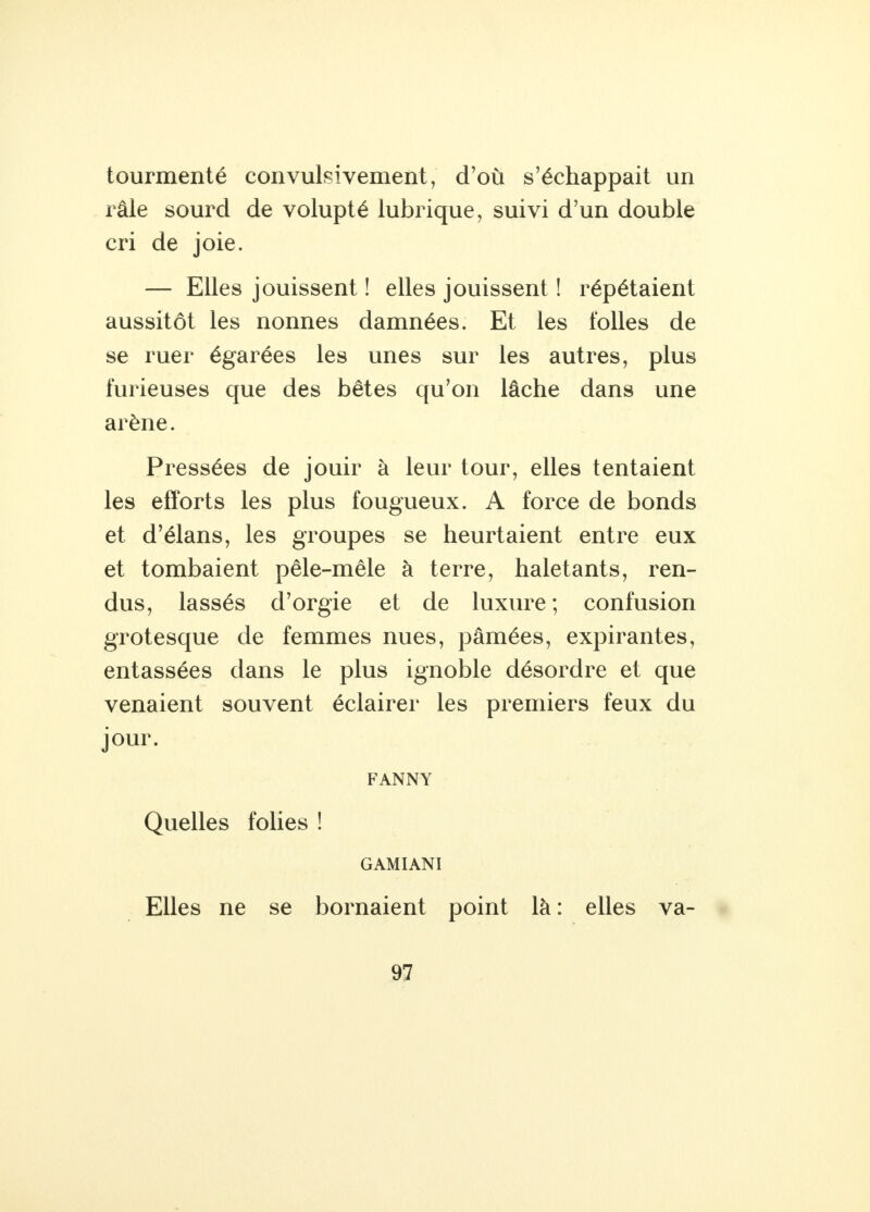 tourmenté convulsivement, d'où s'échappait un râle sourd de volupté lubrique, suivi d'un double cri de joie. — Elles jouissent ! elles jouissent ! répétaient aussitôt les nonnes damnées. Et les folles de se ruer égarées les unes sur les autres, plus furieuses que des bêtes qu'on lâche dans une arène. Pressées de jouir à leur tour, elles tentaient les efforts les plus fougueux. A force de bonds et d'élans, les groupes se heurtaient entre eux et tombaient pêle-mêle à terre, haletants, ren- dus, lassés d'orgie et de luxure ; confusion grotesque de femmes nues, pâmées, expirantes, entassées dans le plus ignoble désordre et que venaient souvent éclairer les premiers feux du jour. FANNY Quelles folies ! GAMIANI Elles ne se bornaient point là : elles va-