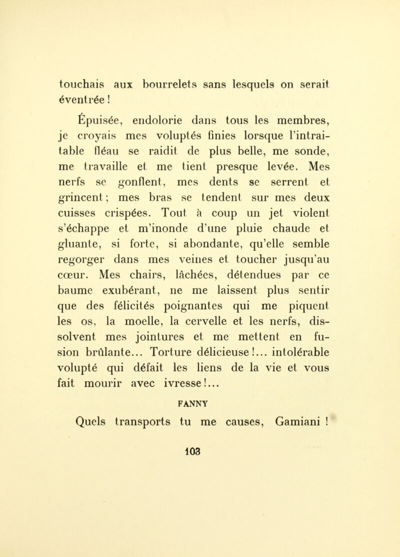 touchais aux bourrelets sans lesquels on serait éventrée ! Epuisée, endolorie dans tous les membres, je croyais mes voluptés finies lorsque l'intrai- table fléau se raidit de plus belle, me sonde, me travaille et me tient presque levée. Mes nerfs se gonflent, mes dents se serrent et grincent ; mes bras se tendent sur mes deux cuisses crispées. Tout à coup un jet violent s'échappe et m'inonde d'une pluie chaude et gluante, si forte, si abondante, qu'elle semble regorger dans mes veines et toucher jusqu'au cœur. Mes chairs, lâchées, détendues par ce baume exubérant, ne me laissent plus sentir que des félicités poignantes qui me piquent les os, la moelle, la cervelle et les nerfs, dis- solvent mes jointures et me mettent en fu- sion brûlante... Torture délicieuse!... intolérable volupté qui défait les liens de la vie et vous fait mourir avec ivresse !... FANNY Quels transports tu me causes, Gamiani !