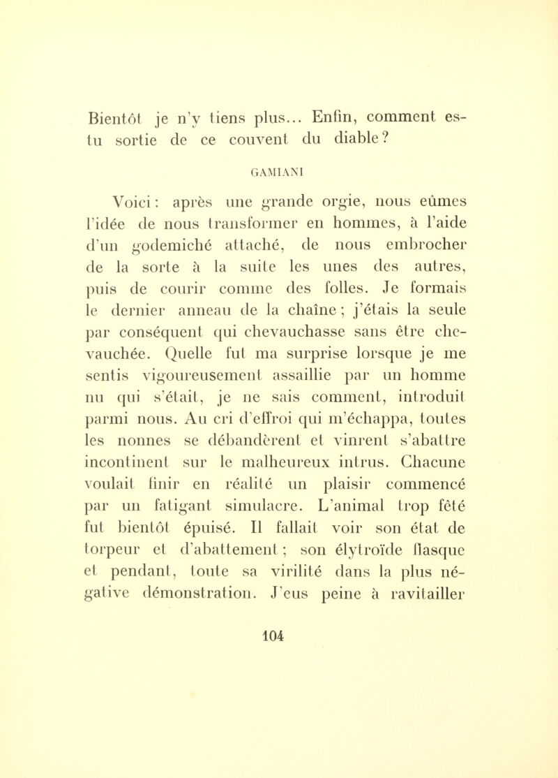 Bientôt je n'y tiens plus... Enfin, comment es- tu sortie de ce couvent du diable? G AMI AN I Voici : après une grande orgie, nous eûmes l'idée de nous transformer en hommes, à l'aide d'un godemiché attaché, de nous embrocher de la sorte à la suite les unes des autres, puis de courir comme des folles. Je formais le dernier anneau de la chaîne; j'étais la seule par conséquent qui chevauchasse sans être che- vauchée. Quelle fut ma surprise lorsque je me sentis vigoureusement assaillie par un homme nu qui s'était, je ne sais comment, introduit parmi nous. Au cri d'effroi qui m'échappa, toutes les nonnes se débandèrent et vinrent s'abattre incontinent sur le malheureux intrus. Chacune voulait finir en réalité un plaisir commencé par un fatigant simulacre. L'animal trop fêté fut bientôt épuisé. Il fallait voir son état de torpeur et d'abattement ; son élytroïde flasque et pendant, toute sa virilité dans la plus né- gative démonstration. J'eus peine à ravitailler