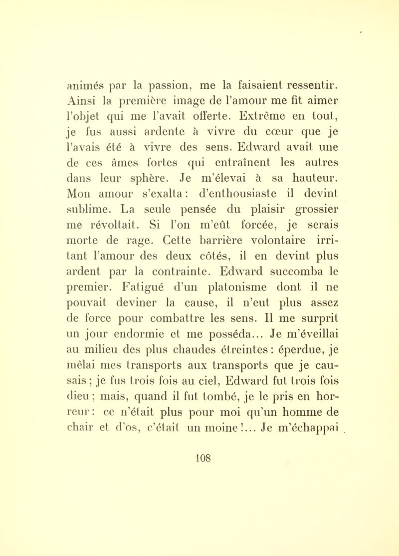 * animés par la passion, me la faisaient ressentir. Ainsi la première image de l'amour me fit aimer l'objet qui me l'avait offerte. Extrême en tout, je fus aussi ardente à vivre du cœur que je l'avais été à vivre des sens. Edward avait une de ces âmes fortes qui entraînent les autres dans leur sphère. Je m'élevai à sa hauteur. Mon amour s'exalta : d'enthousiaste il devint sublime. La seule pensée du plaisir grossier me révoltait. Si l'on m'eût forcée, je serais morte de rage. Cette barrière volontaire irri- tant l'amour des deux côtés, il en devint plus ardent par la contrainte. Edward succomba le premier. Fatigué d'un platonisme dont il ne pouvait deviner la cause, il n'eut plus assez de force pour combattre les sens. Il me surprit un jour endormie et me posséda... Je m'éveillai au milieu des plus chaudes étreintes : éperdue, je mêlai mes transports aux transports que je cau- sais ; je fus trois fois au ciel, Edward fut trois fois dieu ; mais, quand il fut tombé, je le pris en hor- reur : ce n'était plus pour moi qu'un homme de chair et d'os, c'était un moine!... Je m'échappai