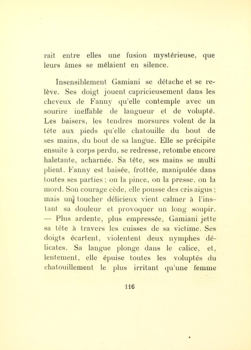 rait entre elles une fusion mystérieuse, que leurs âmes se mêlaient en silence. Insensiblement Gamiani se détache et se re- lève. Ses doigt jouent capricieusement dans les cheveux de Fanny qu'elle contemple avec un sourire ineffable de langueur et de volupté. Les baisers, les tendres morsures volent de la tête aux pieds qu'elle chatouille du bout de ses mains, du bout de sa langue. Elle se précipite ensuite à corps perdu, se redresse, retombe encore haletante, acharnée. Sa tête, ses mains se multi plient. Fanny est baisée, frottée, manipulée dans toutes ses parties ; on la pince, on la presse, on la mord. Son courage cède, elle pousse des cris aigus ; mais un| toucher délicieux vient calmer à l'ins- tant sa douleur et provoquer un long soupir. — Plus ardente, plus empressée, Gamiani jette sa tête à travers les cuisses de sa victime. Ses doigts écartent, violentent deux nymphes dé- licates. Sa langue plonge dans le calice, et, lentement, elle épuise toutes les voluptés du chatouillement le plus irritant qu'une femme