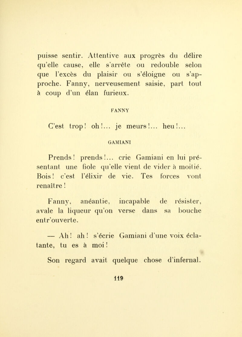 puisse sentir. Attentive aux progrès du délire qu'elle cause, elle s'arrête ou redouble selon que l'excès du plaisir ou s'éloigne ou s'ap- proche. Fanny, nerveusement saisie, part tout à coup d'un élan furieux. FANNY C'est trop! oh!... je meurs!... heu!... GAMIANI Prends ! prends !... crie Gamiani en lui pré- sentant une fiole qu'elle vient de vider à moitié. Bois! c'est l'élixir de vie. Tes forces vont renaître ! Fanny, anéantie, incapable de résister, avale la liqueur qu'on verse dans sa bouche entr'ouverte. — Ah ! ah ! s'écrie Gamiani d'une voix écla- tante, tu es à moi ! Son regard avait quelque chose d'infernal.