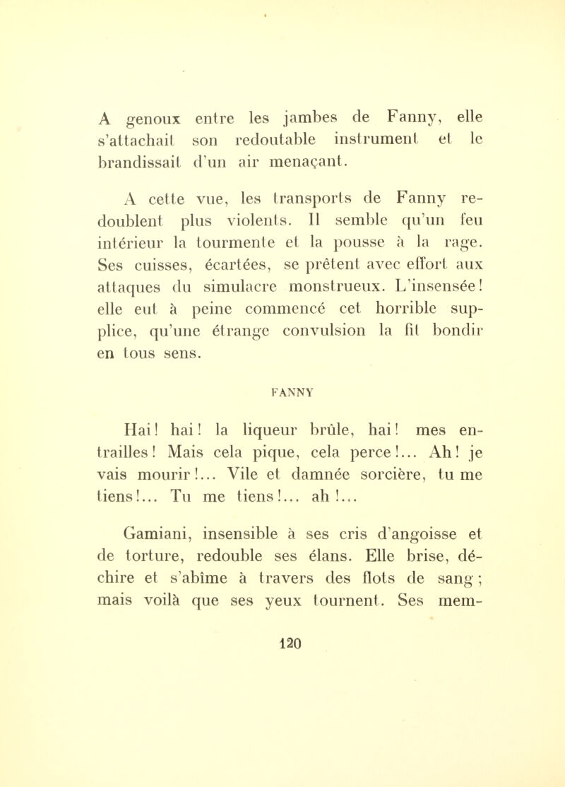 A genoux entre les jambes de Fanny, elle s'attachait son redoutable instrument et le brandissait d'un air menaçant. A cette vue, les transports de Fanny re- doublent plus violents. Il semble qu'un feu intérieur la tourmente et la pousse à la rage. Ses cuisses, écartées, se prêtent avec effort aux attaques du simulacre monstrueux. L'insensée! elle eut à peine commencé cet horrible sup- plice, qu'une étrange convulsion la fit bondir en tous sens. FANNY Hai ! hai ! la liqueur brûle, hai ! mes en- trailles ! Mais cela pique, cela perce!... Ah! je vais mourir!... Vile et damnée sorcière, tu me tiens !... Tu me t iens !... ah !... Gamiani, insensible à ses cris d'angoisse et de torture, redouble ses élans. Elle brise, dé- chire et s'abîme à travers des flots de sang ; mais voilà que ses yeux tournent. Ses mem-