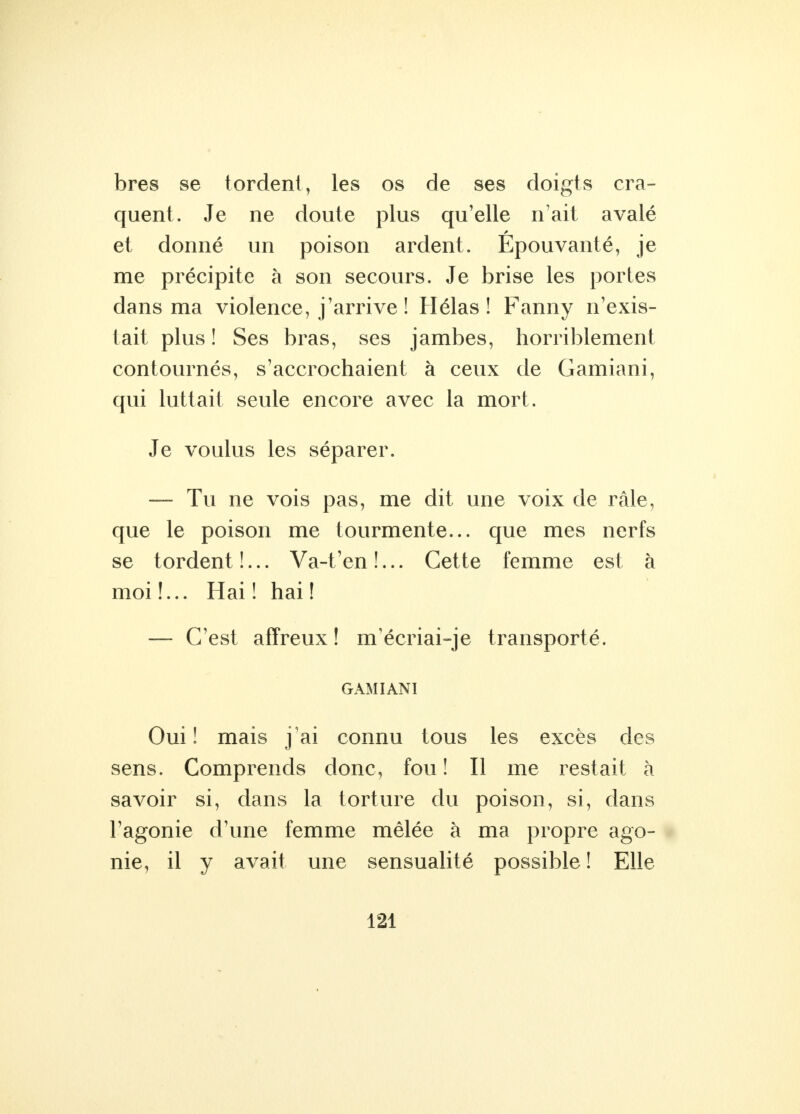 bres se tordent, les os de ses doigts cra- quent. Je ne doute plus qu'elle n'ait avalé et donné un poison ardent. Epouvanté, je me précipite à son secours. Je brise les portes dans ma violence, j'arrive ! Hélas! Fanny n'exis- tait plus! Ses bras, ses jambes, horriblement contournés, s'accrochaient à ceux de Gamiani, qui luttait seule encore avec la mort. Je voulus les séparer. — Tu ne vois pas, me dit une voix de râle, que le poison me tourmente... que mes nerfs se tordent !... Va-t'en !... Cette femme est à moi !... Hai ! hai ! — C'est affreux! m'écriai-je transporté. GAMIANI Oui! mais j'ai connu tous les excès des sens. Comprends donc, fou ! Il me restait à savoir si, dans la torture du poison, si, dans l'agonie d'une femme mêlée à ma propre ago- nie, il y avait une sensualité possible ! Elle