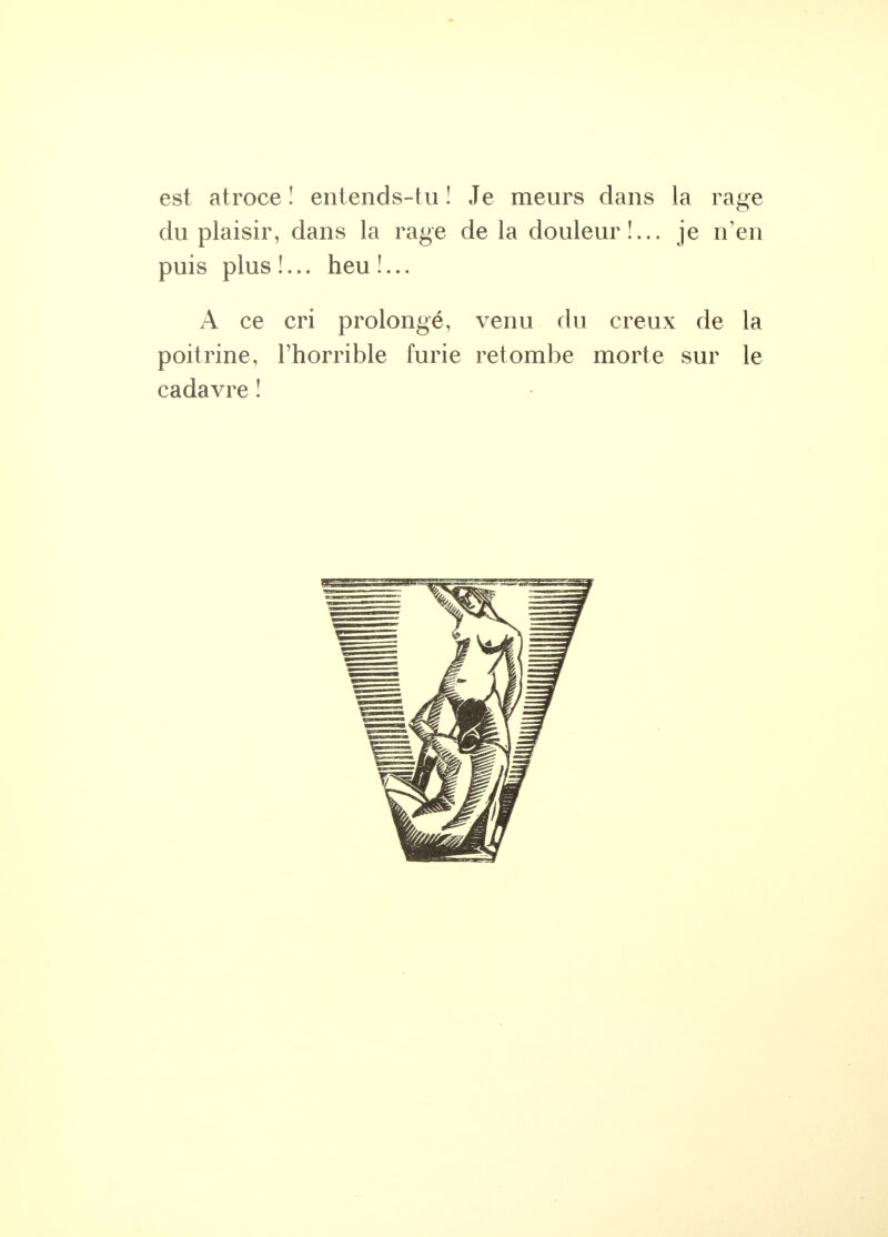 est atroce ! entends-tu ! Je meurs dans la rage du plaisir, dans la rage de la douleur!... je n'en puis plus !... heu !... A ce cri prolongé, venu du creux de la poitrine, l'horrible furie retombe morte sur le cadavre !