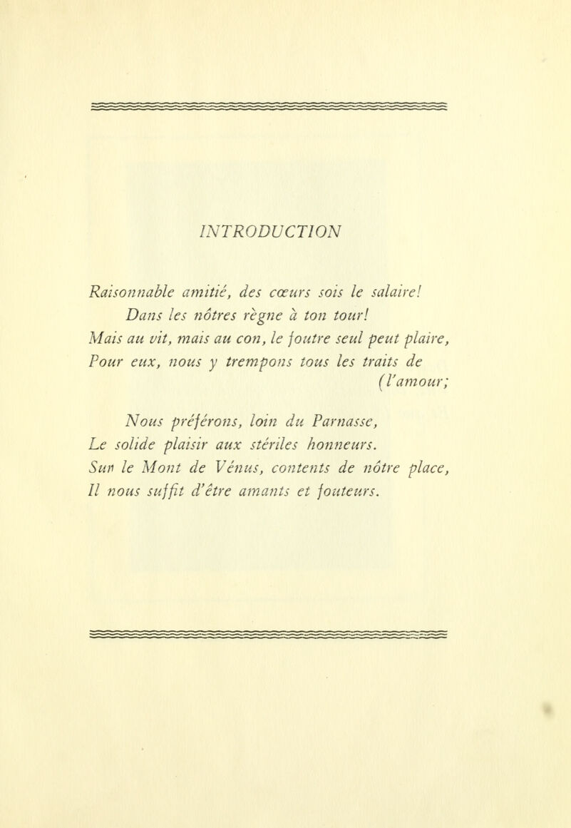 INTRODUCTION Raisonnable amitié, des cœurs sois le salaire! Dans les nôtres règne à ton tour! Mais au vit, mais au con, le joutre seul peut plaire, Pour eux, nous y trempons tous les traits de (V amour; Nous préférons, loin du Parnasse, Le solide plaisir aux stériles honneurs. Sun le Mont de Vénus, contents de notre place, Il nous suffit d'être amants et fouteurs.