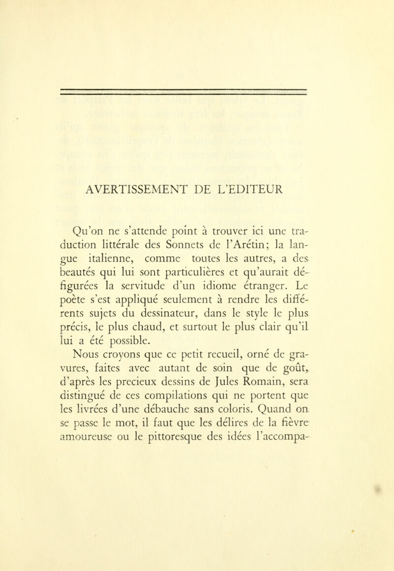 AVERTISSEMENT DE L'EDITEUR Qu'on ne s'attende point à trouver ici une tra- duction littérale des Sonnets de l'Arétin; la lan- gue italienne, comme toutes les autres, a des beautés qui lui sont particulières et qu'aurait dé- figurées la servitude d'un idiome étranger. Le poète s'est appliqué seulement à rendre les diffé- rents sujets du dessinateur, dans le style le plus précis, le plus chaud, et surtout le plus clair qu'il lui a été possible. Nous croyons que ce petit recueil, orné de gra- vures, faites avec autant de soin que de goût, d'après les précieux dessins de Jules Romain, sera distingué de ces compilations qui ne portent que les livrées d'une débauche sans coloris. Quand on se passe le mot, il faut que les délires de la fièvre amoureuse ou le pittoresque des idées l'accompa-