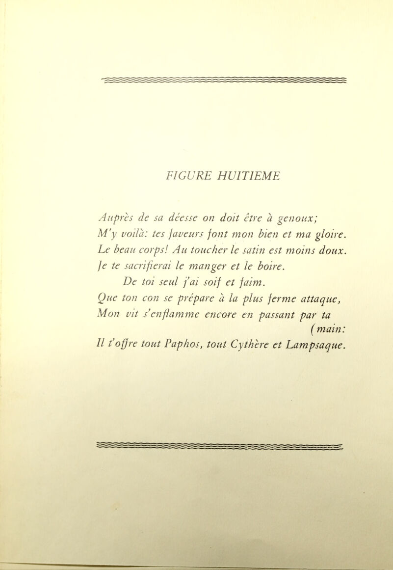 Auprès de sa déesse on doit être à genoux; M'y voilà: tes faveurs font mon bien et ma gloire. Le beau corps! Au toucher le satin est moins doux. Je te sacrifierai le manger et le boire. De toi seul j'ai soif et faim. Que ton con se prépare a la plus ferme attaque, Mon vit s'enflamme encore en passant par ta ( main: Il t'offre tout Paphos, tout Cythère et Lampsaque.