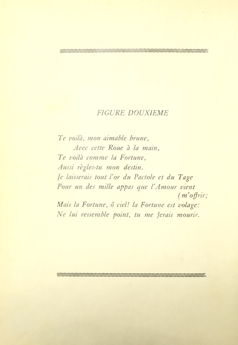 Te voilà, mon aimable brune, Avec cette Roue a la main, Te voila comme la Fortune, Aussi règles-tu mon destin. je laisserais tout l'or du Pactole et du Tage Pour un des mille appas que l'Amour vient ( m'offr Mais la Fortune, o ciel! la Fortune est volage: Ne lui ressemble point, tu me ferais mourir.