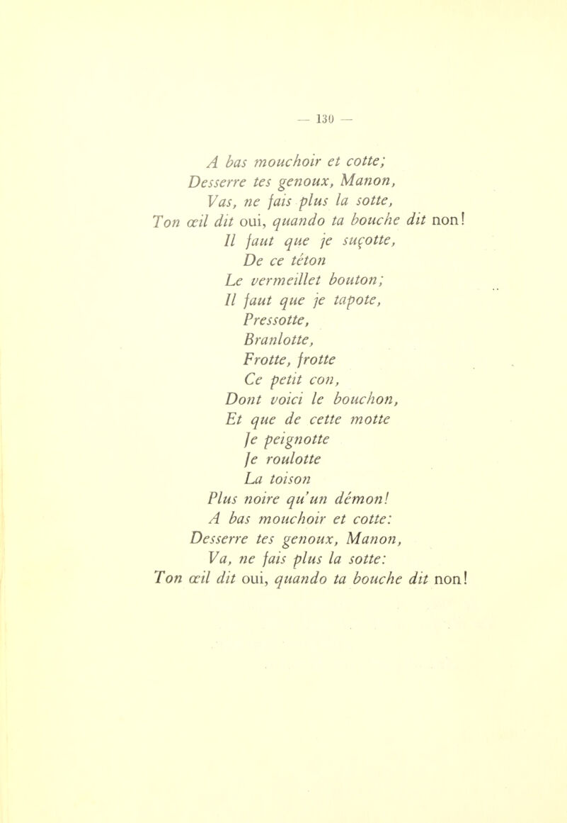 A bas mouchoir et cotte; Desserre tes genoux, Manon, Vas, ne fais plus la sotte, Ton œil dit oui, quando ta bouche dit non! // faut que je suçotte, De ce téton Le vermeïllet bouton; Il faut que je tapote, Pressotte, Branlotte, Frotte, frotte Ce petit con, Dont voici le bouchon, Et que de cette motte Je peignotte Je roulotte La toison Plus noire qu'un démon! A bas mouchoir et cotte: Desserre tes genoux, Manon, Va, ne fais plus la sotte: Ton œil dit oui, quando ta bouche dit non!