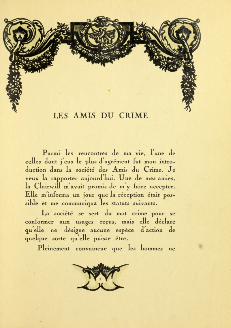 LES AMIS DU CRIME Parmi les rencontres de ma vie, 1 une Je celles dont j eus le plus d agrément fut mon intro- duction dans la société des Amis du Crime. Je veux la rapporter aujourd nui. Une de mes amies, la Clairwill m avait promis de m y faire accepter. Elle m informa un jour que la réception était pos- sible et me communiqua les statuts suivants. La société se sert du mot crime pour se conformer aux usages reçus, mais elle déclare qu elle ne désigne aucune espèce d action de quelque sorte qu elle puisse être. Pleinement convaincue que les nommes ne ^^^^