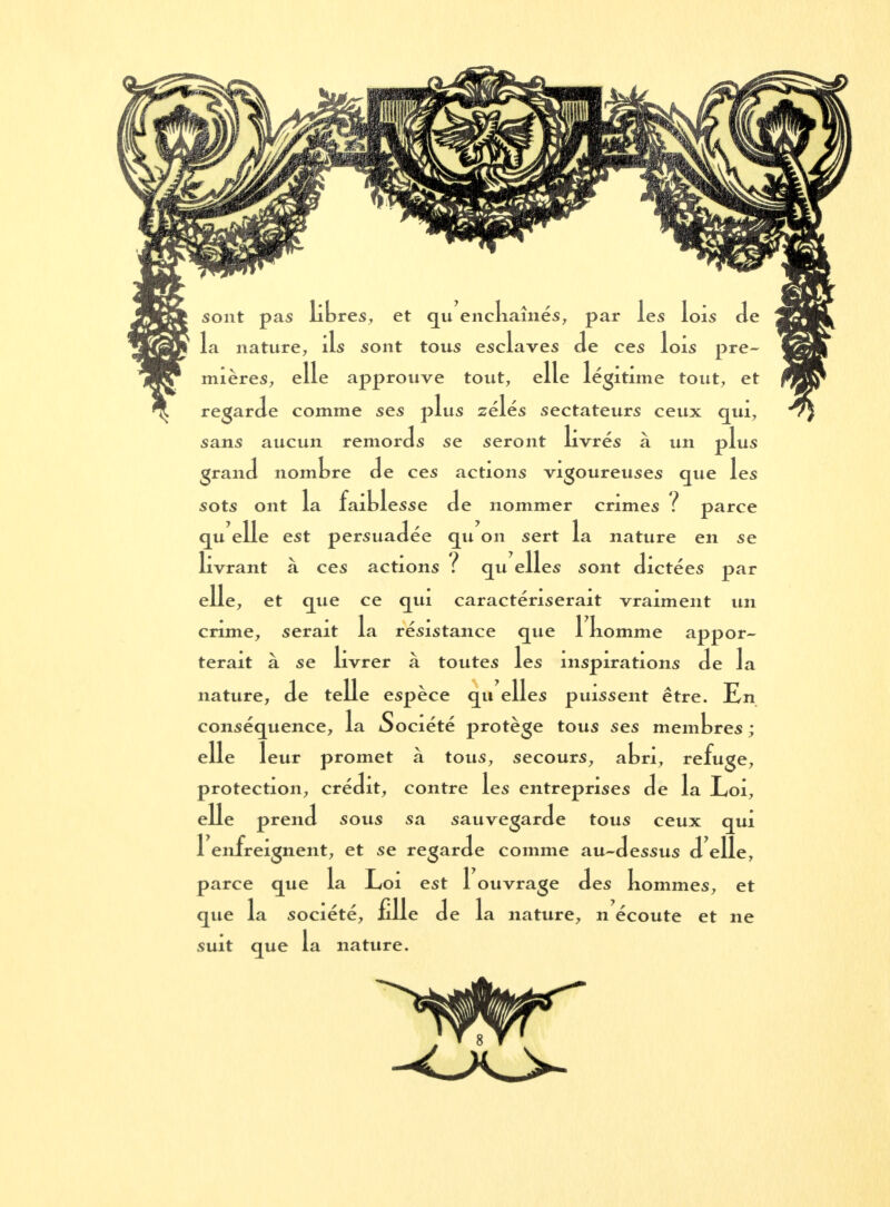 sont pas libres, et qu enchaînés, par les lois de la nature, ils sont tous esclaves Je ces lois pre- mières, elle approuve tout, elle 1 egitime tout, et regarde comme ses plus zélés sectateurs ceux qui, sans aucun remords se seront livrés à un r>l us grand nomore de ces actions vigoureuses que les SOtS Ont la faiblesse de «ntriTTUM» rnniAc ? Lesse oe nommer crimes : parce persuadée qu on sert la nature en se 1; ivrant à ces actions f qu elles sont dictées elle, et que ce qui caractériserait vraiment un crime, serait la résistance que 1 komme appor- terait à se livrer à toutes les inspirations de la nature, de telle espèce qu elles puissent être. En conséquence, la Société protège tous ses membres; elle leur promet à tous, secours, abri, refuge, protection, crédit, contre les entreprises de la Loi, elle prend sous sa sauvegarde tous ceux qui 1 enfreignent, et se regarde comme au-dessus d élie, que la société, fille de la nature, n écoute et ne suit que la nature. du