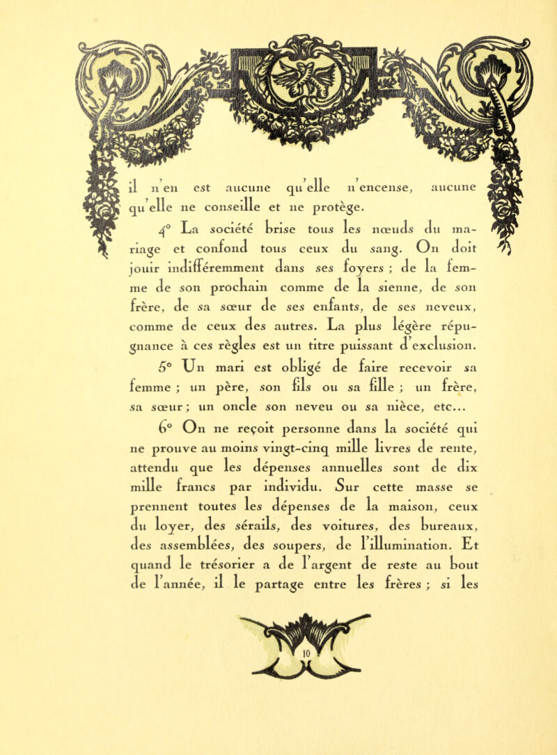 aucune il 11 en est aucune qu elle n encense, I qu elle ne conseille et ne protège. 4° La société brise tous les nœuds du ma- riage et confond tous ceux du sang. On doit jouir indifféremment dans ses foyers ; de la fem- me de son prockam comme de la sienne, de son frère, de sa soeur de ses enfants, de ses neveux, comme de ceux des autres. La plus légère répu- gnance à ces règles est un titre puissant d exclusion. 6° Un mari est obligé de faire recevoir sa femme ; un père, son fils ou sa fille ; un frère, sa sœur; un oncle son neveu ou sa nièce, etc.. 6° On ne reçoit personne dans la société qui ne prouve au moins vingt-cinq mille livres de rente, attendu que les dépenses annuelles sont de dix mille francs par individu. Sur cette masse se prennent toutes les dépenses de la maison, ceux du loyer, des sérails, des voitures, des bureaux, des assemblées, des soupers, de 1 illumination. Et quand le trésorier a de 1 argent de reste au bout de Tannée, il le partage entre les frères ; si les