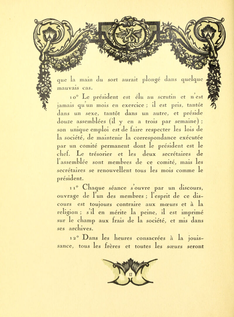 mauvais cas. 1 o° Le président est élu au scrutin et n est jamais cru un mois en exercice ; il est pris, tantôt dans un sexe, tantôt dans un autre, et préside douze assemblées (il y en a trois par semaine) ; son unique emploi est de faire respecter les lois de la société, de maintenir la correspondance exécutée par un comité permanent dont le président est le clief. Le trésorier et les deux secrétaires de 1 assemblée sont membres de ce comité, mais les secrétaires se renouvellent tous les mois comme le président. ii° Cliaque séance s ouvre par un discours, ouvrage de 1 un des membres ; 1 esprit de ce dis- cours est toujours contraire aux mœurs et à la religion ; s il en mérite la peine, il est imprimé sur le ckamp aux frais de la société, et mis dans ses arcluves. 12° Dans les beures consacrées à la jouis- sance, tous les frères et toutes les sœurs seront