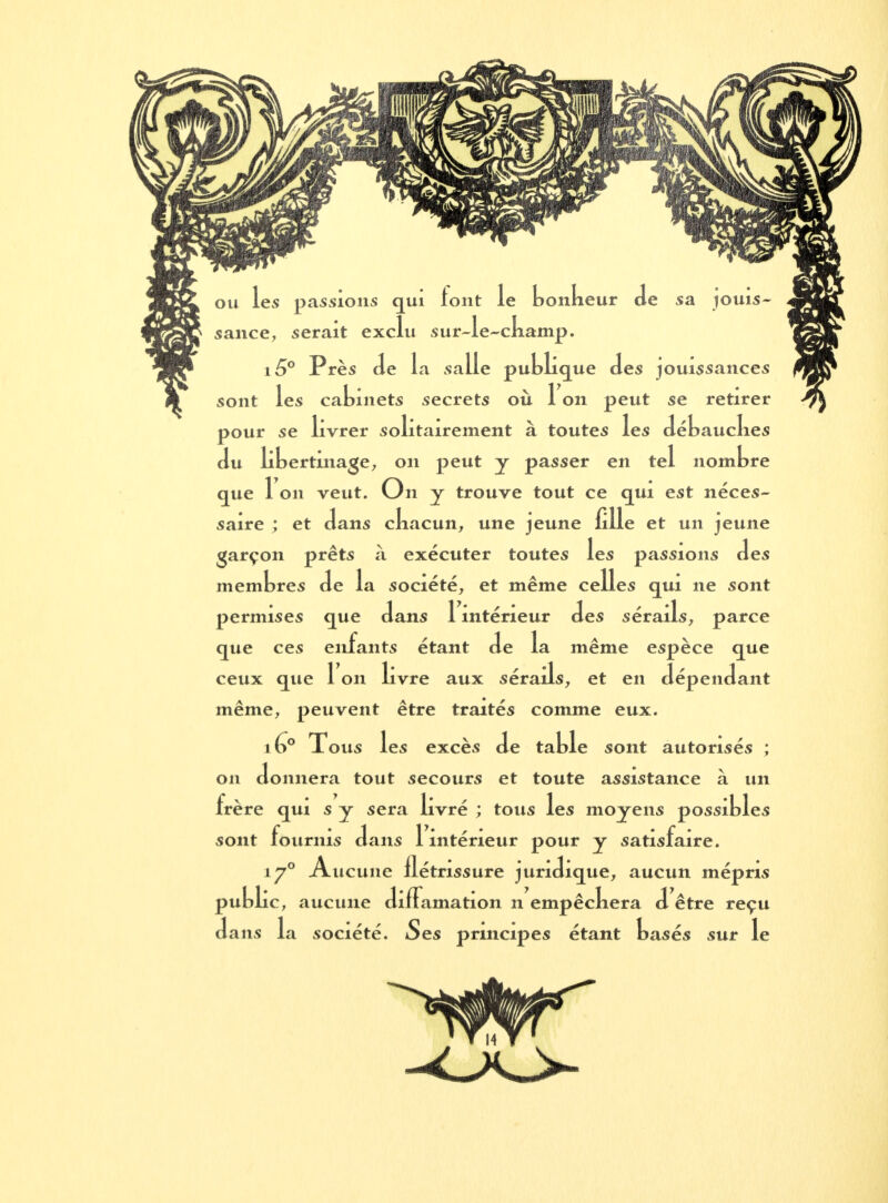 on les passions qui tout le bonkeur Je sa jouis- sance, serait exclu sur-le-champ. i5° Près de la salle publique des jouissances sont les cabinets secrets où 1 on peut se retirer pour se livrer solitairement à toutes les débauches du libertinage, on peut y passer en tel nombre que 1 on veut. On y trouve tout ce qui est néces- saire ; et dans chacun, une jeune fille et un jeune garçon prêts à exécuter toutes les passions des membres de la société, et même celles qui ne sont permises que dans 1 intérieur des sérails, parce que ces enfants étant de la même espèce que ceux que 1 on livre aux sérails, et en dépendant même, peuvent être traités comme eux. iG° Tous les excès de table sont autorisés ; on donnera tout secours et toute assistance à un frère qui s y sera livré ; tous les moyens possibles sont fournis dans 1 intérieur pour y satisfaire. iy° Aucune flétrissure juridique, aucun mépris public, aucune diffamation n empêckera d être reçu dans la société. Ses principes étant basés sur le