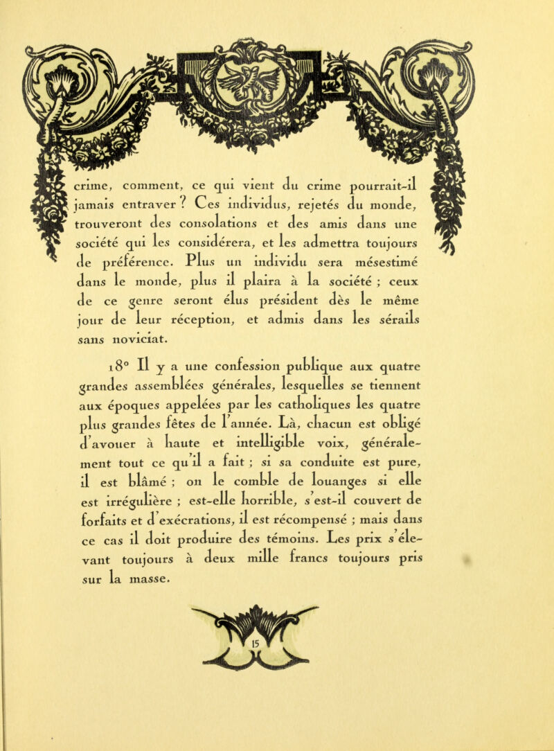 crime, comment, ce qui vient du crime pourrait-il jamais entraver ? Ces individus, rejetés du monde, trouveront des consolations et des amis dans une société qui les considérera, et les admettra toujours de préférence. Plus un individu sera mésestimé dans le monde, plus il plaira à la société ; ceux de ce genre seront élus président dès le même jour de leur réception, et admis dans les sérails sans noviciat. 180 II y a une confession publique aux quatre grandes assemblées générales, lesquelles se tiennent aux époques appelées par les catkoliques les quatre plus grandes fêtes de 1 année. Là, cliacun est obligé d'avouer à liaute et intelligible voix, générale- ment tout ce qu il a fait ; si sa conduite est pure, il est blâmé ; on le comble de louanges si elle est irrégulière ; est-elle korrible, s est-il couvert de forfaits et d exécrations, il est récompensé ; mais dans ce cas il doit produire des témoins. Les prix s éle- vant toujours à deux mille francs toujours pris sur la masse.